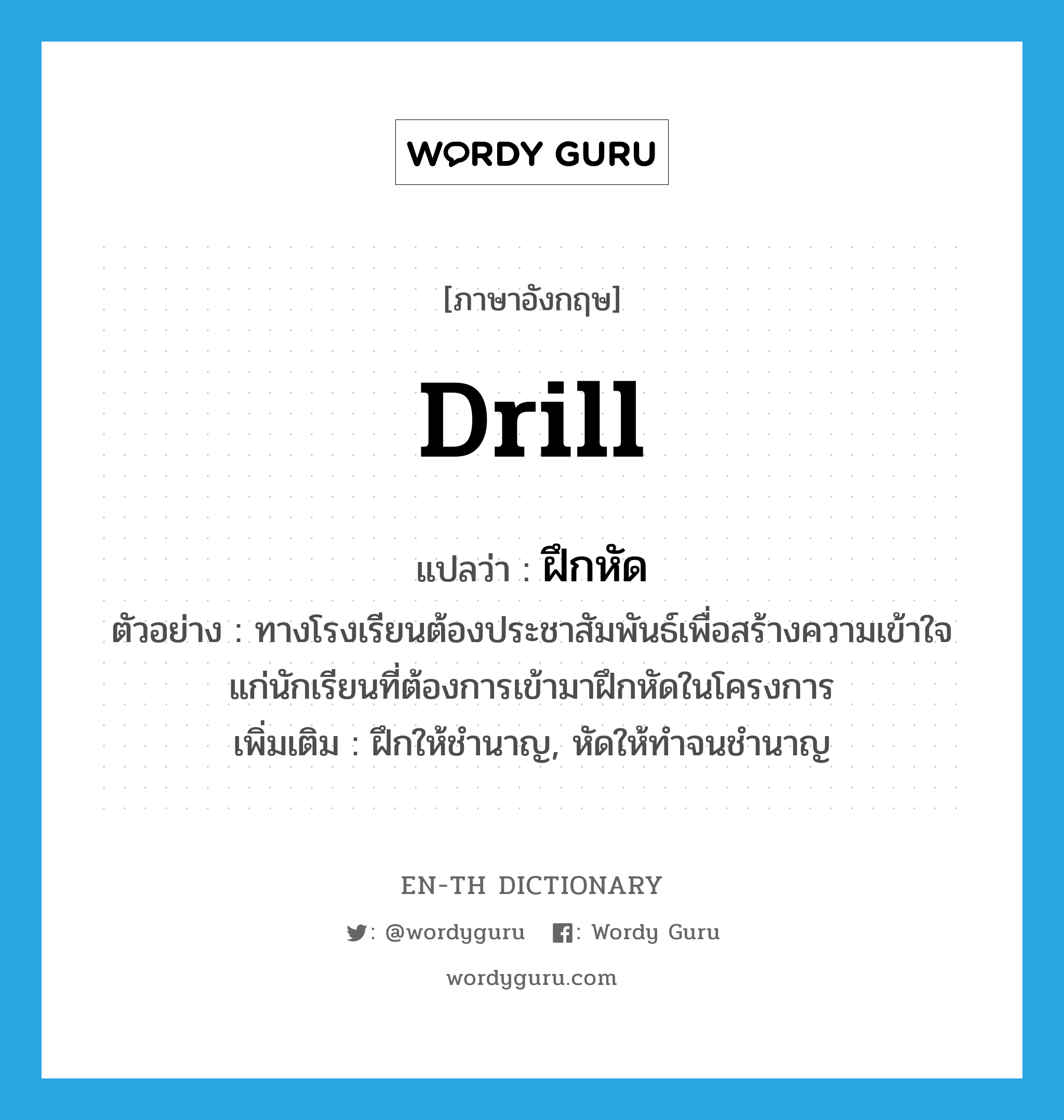 drill แปลว่า?, คำศัพท์ภาษาอังกฤษ drill แปลว่า ฝึกหัด ประเภท V ตัวอย่าง ทางโรงเรียนต้องประชาสัมพันธ์เพื่อสร้างความเข้าใจแก่นักเรียนที่ต้องการเข้ามาฝึกหัดในโครงการ เพิ่มเติม ฝึกให้ชำนาญ, หัดให้ทำจนชำนาญ หมวด V