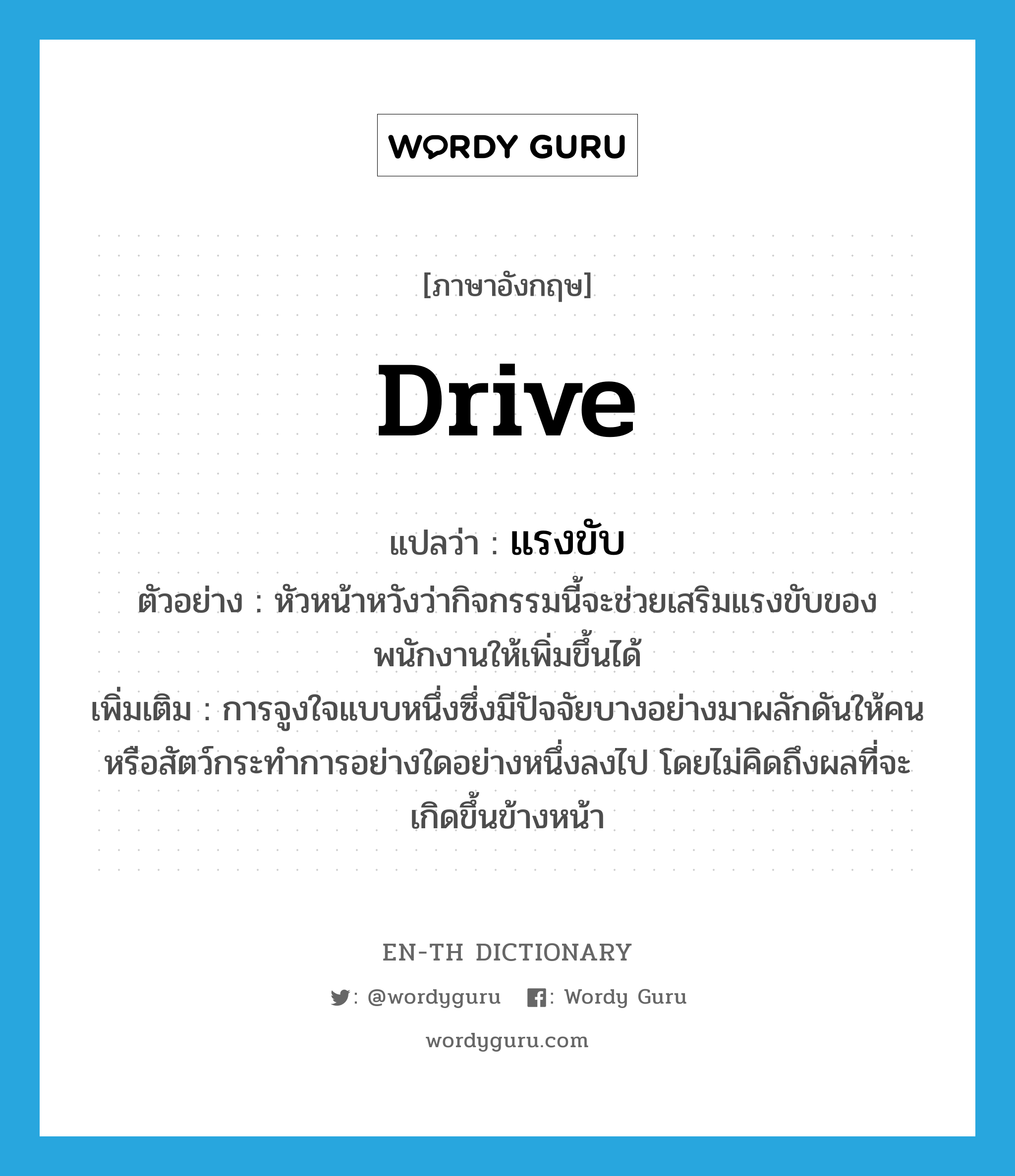 drive แปลว่า?, คำศัพท์ภาษาอังกฤษ drive แปลว่า แรงขับ ประเภท N ตัวอย่าง หัวหน้าหวังว่ากิจกรรมนี้จะช่วยเสริมแรงขับของพนักงานให้เพิ่มขึ้นได้ เพิ่มเติม การจูงใจแบบหนึ่งซึ่งมีปัจจัยบางอย่างมาผลักดันให้คนหรือสัตว์กระทำการอย่างใดอย่างหนึ่งลงไป โดยไม่คิดถึงผลที่จะเกิดขึ้นข้างหน้า หมวด N