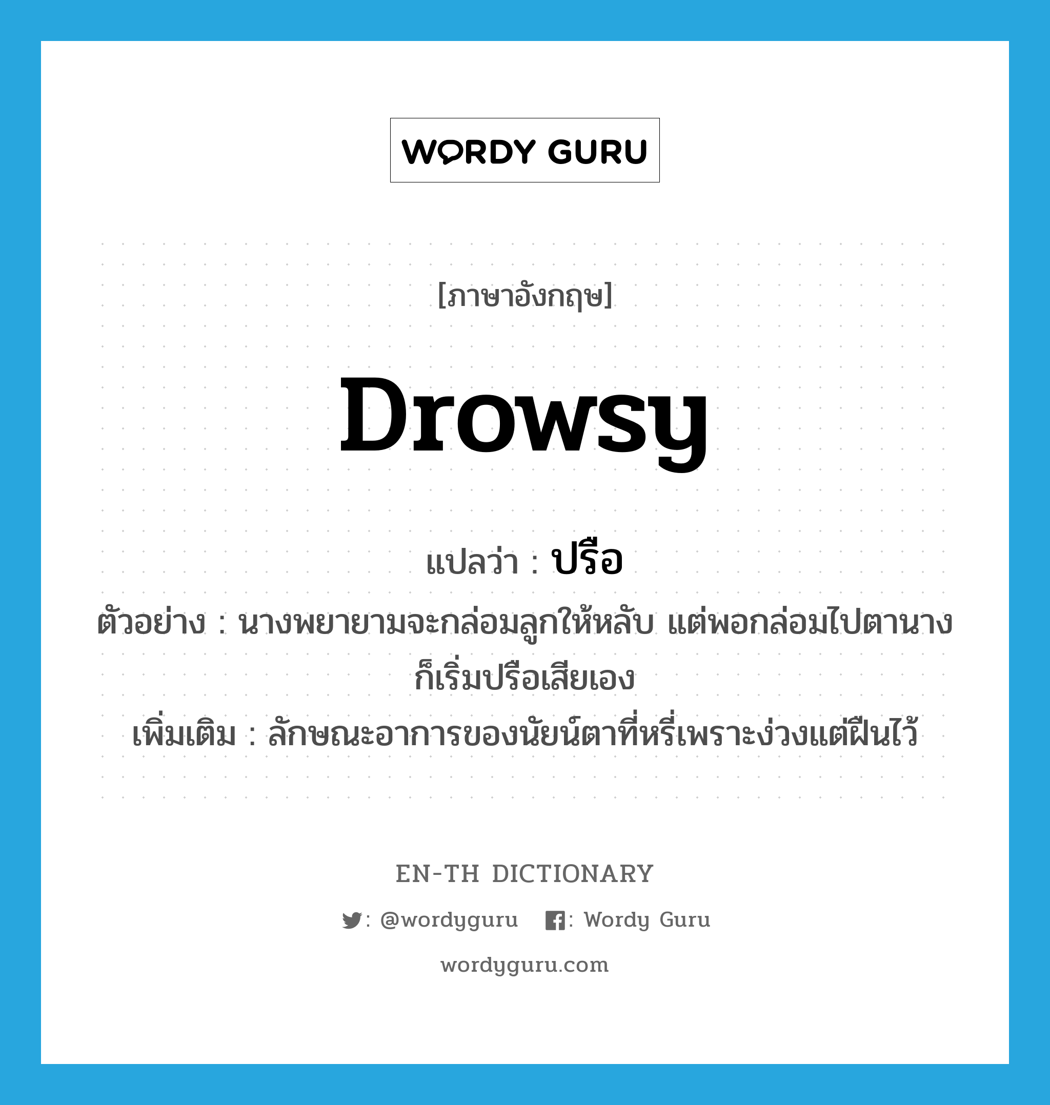 drowsy แปลว่า?, คำศัพท์ภาษาอังกฤษ drowsy แปลว่า ปรือ ประเภท V ตัวอย่าง นางพยายามจะกล่อมลูกให้หลับ แต่พอกล่อมไปตานางก็เริ่มปรือเสียเอง เพิ่มเติม ลักษณะอาการของนัยน์ตาที่หรี่เพราะง่วงแต่ฝืนไว้ หมวด V