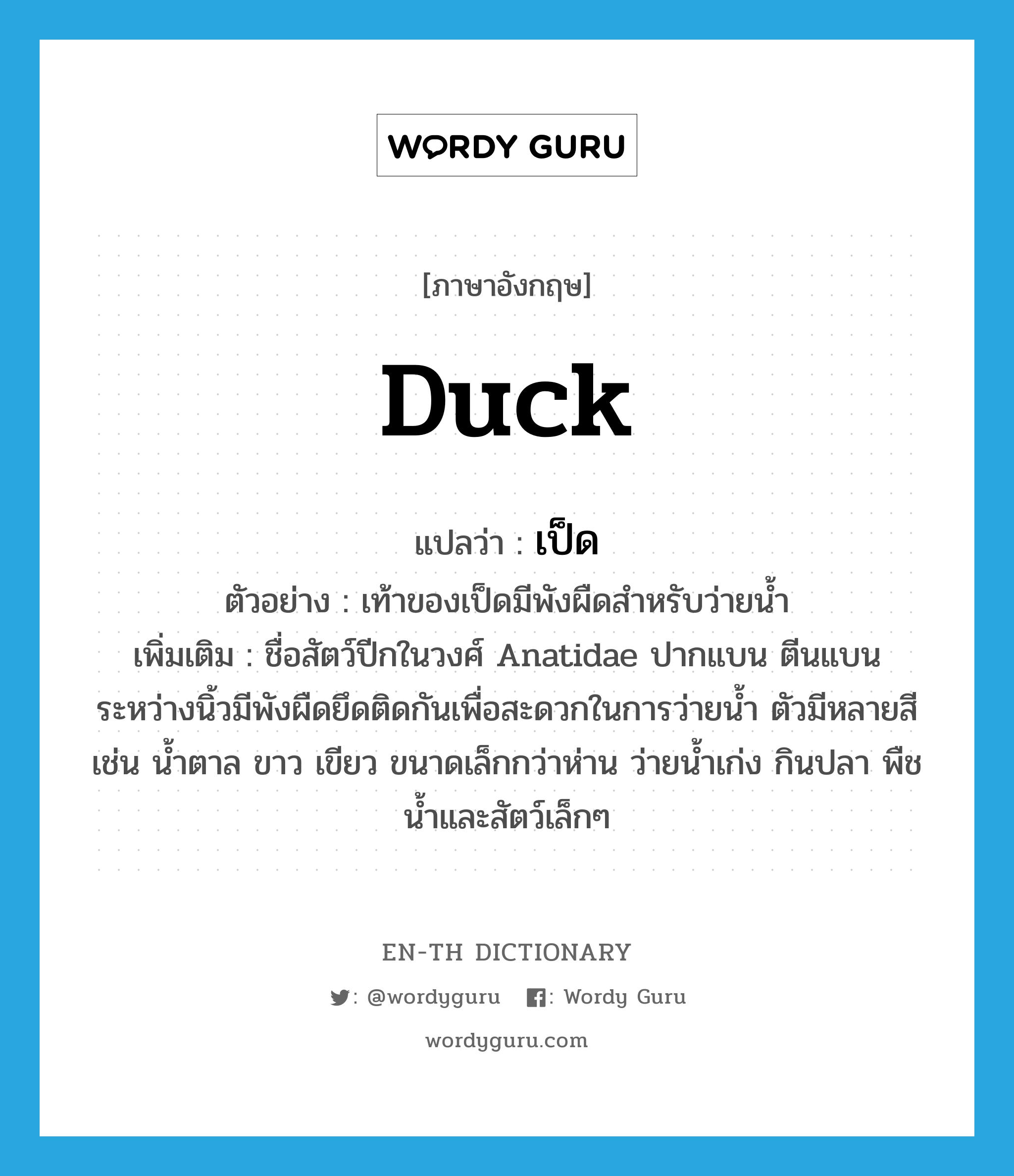 duck แปลว่า?, คำศัพท์ภาษาอังกฤษ duck แปลว่า เป็ด ประเภท N ตัวอย่าง เท้าของเป็ดมีพังผืดสำหรับว่ายน้ำ เพิ่มเติม ชื่อสัตว์ปีกในวงศ์ Anatidae ปากแบน ตีนแบน ระหว่างนิ้วมีพังผืดยึดติดกันเพื่อสะดวกในการว่ายน้ำ ตัวมีหลายสี เช่น น้ำตาล ขาว เขียว ขนาดเล็กกว่าห่าน ว่ายน้ำเก่ง กินปลา พืชน้ำและสัตว์เล็กๆ หมวด N