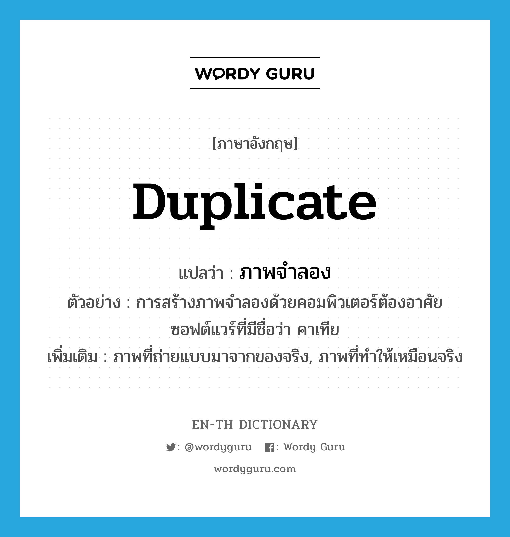 duplicate แปลว่า?, คำศัพท์ภาษาอังกฤษ duplicate แปลว่า ภาพจำลอง ประเภท N ตัวอย่าง การสร้างภาพจำลองด้วยคอมพิวเตอร์ต้องอาศัยซอฟต์แวร์ที่มีชื่อว่า คาเทีย เพิ่มเติม ภาพที่ถ่ายแบบมาจากของจริง, ภาพที่ทำให้เหมือนจริง หมวด N