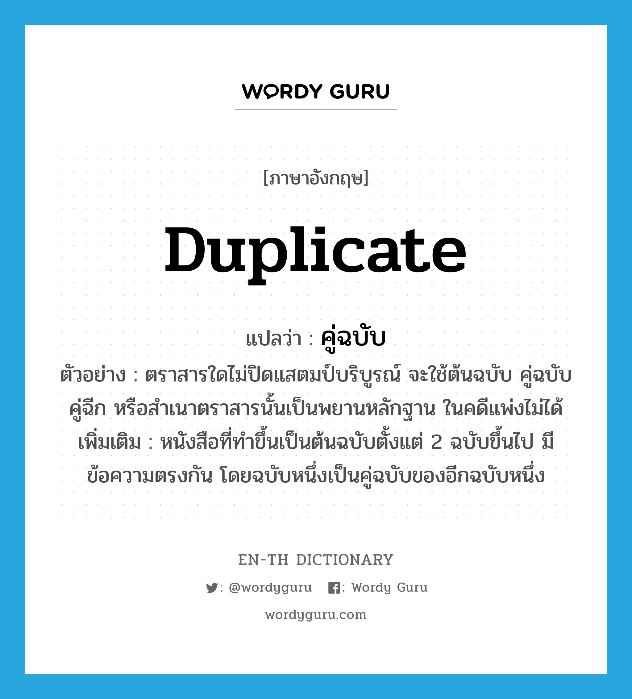 duplicate แปลว่า?, คำศัพท์ภาษาอังกฤษ duplicate แปลว่า คู่ฉบับ ประเภท N ตัวอย่าง ตราสารใดไม่ปิดแสตมป์บริบูรณ์ จะใช้ต้นฉบับ คู่ฉบับ คู่ฉีก หรือสำเนาตราสารนั้นเป็นพยานหลักฐาน ในคดีแพ่งไม่ได้ เพิ่มเติม หนังสือที่ทำขึ้นเป็นต้นฉบับตั้งแต่ 2 ฉบับขึ้นไป มีข้อความตรงกัน โดยฉบับหนึ่งเป็นคู่ฉบับของอีกฉบับหนึ่ง หมวด N