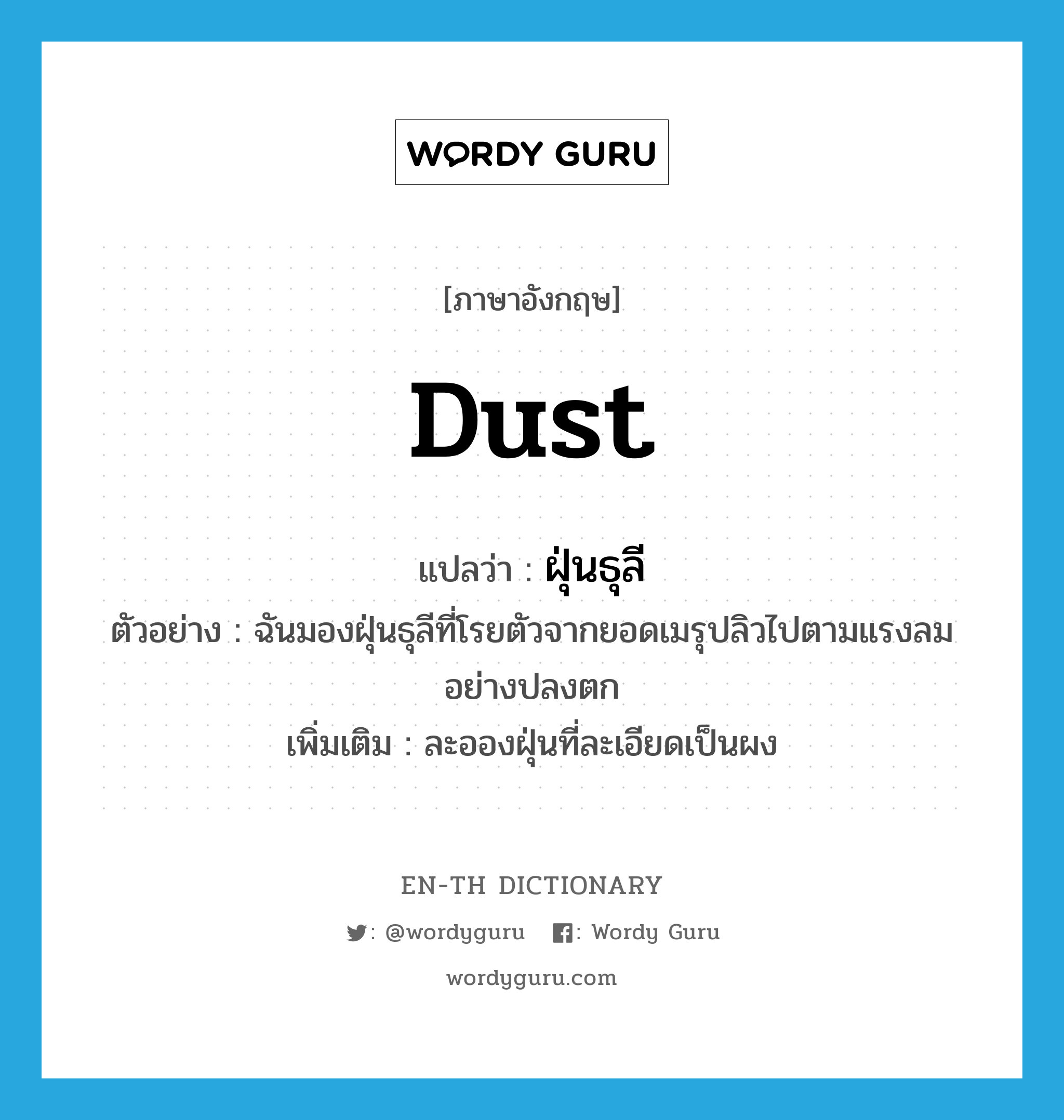 dust แปลว่า?, คำศัพท์ภาษาอังกฤษ dust แปลว่า ฝุ่นธุลี ประเภท N ตัวอย่าง ฉันมองฝุ่นธุลีที่โรยตัวจากยอดเมรุปลิวไปตามแรงลมอย่างปลงตก เพิ่มเติม ละอองฝุ่นที่ละเอียดเป็นผง หมวด N