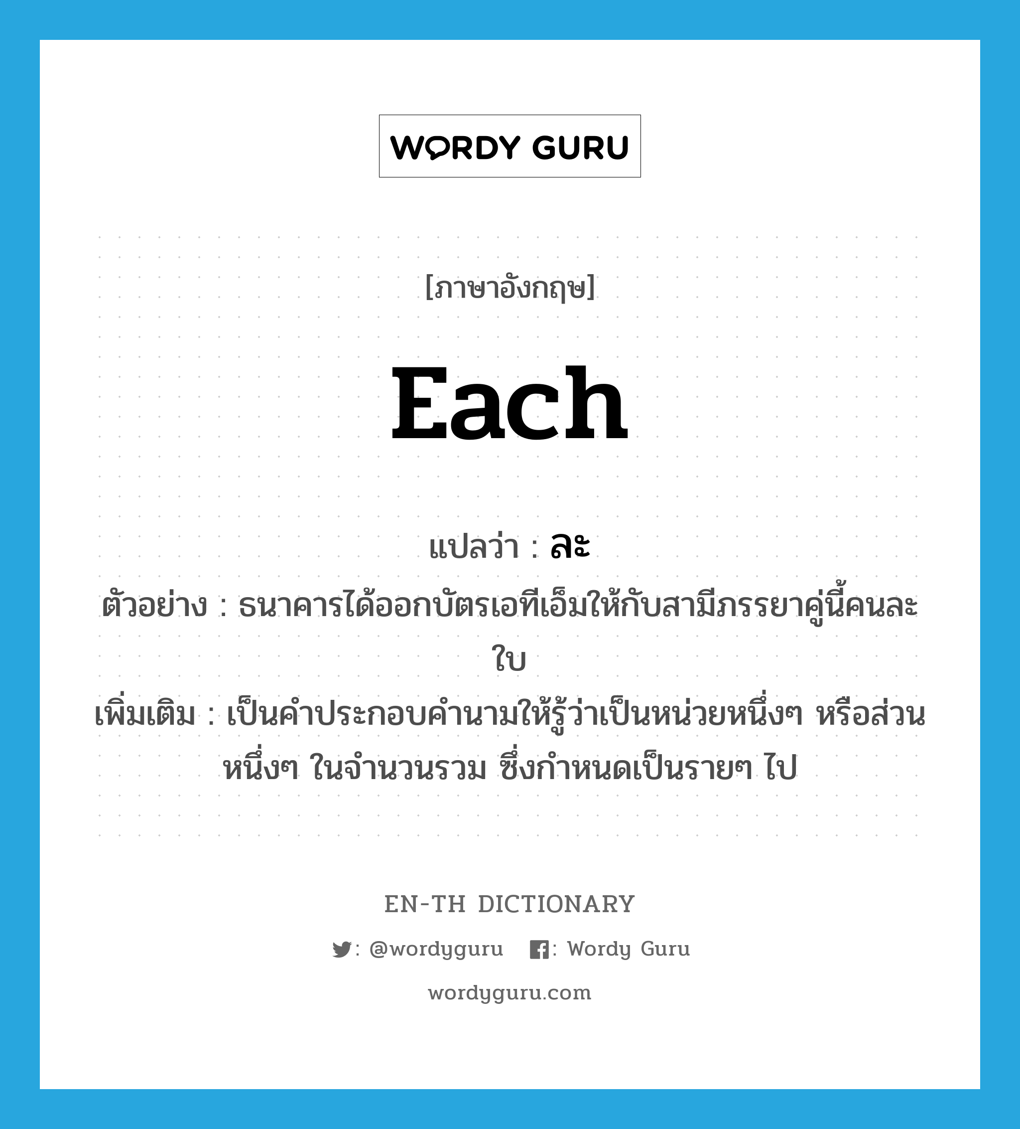 each แปลว่า?, คำศัพท์ภาษาอังกฤษ each แปลว่า ละ ประเภท DET ตัวอย่าง ธนาคารได้ออกบัตรเอทีเอ็มให้กับสามีภรรยาคู่นี้คนละใบ เพิ่มเติม เป็นคำประกอบคำนามให้รู้ว่าเป็นหน่วยหนึ่งๆ หรือส่วนหนึ่งๆ ในจำนวนรวม ซึ่งกำหนดเป็นรายๆ ไป หมวด DET