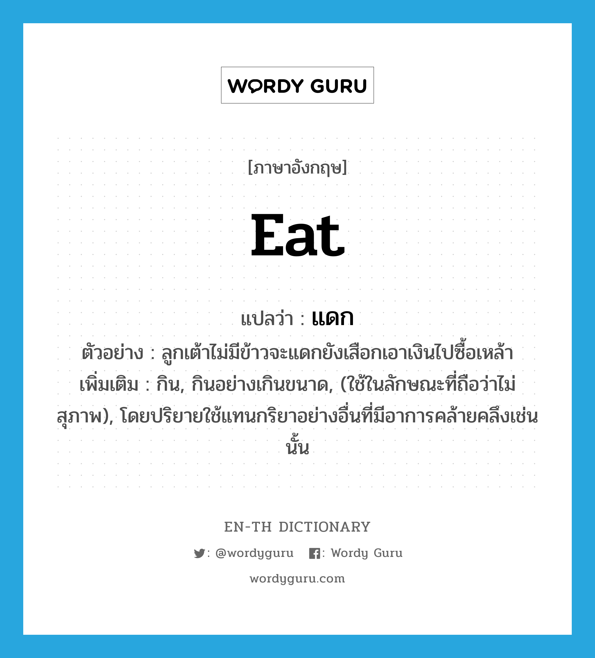 eat แปลว่า?, คำศัพท์ภาษาอังกฤษ eat แปลว่า แดก ประเภท V ตัวอย่าง ลูกเต้าไม่มีข้าวจะแดกยังเสือกเอาเงินไปซื้อเหล้า เพิ่มเติม กิน, กินอย่างเกินขนาด, (ใช้ในลักษณะที่ถือว่าไม่สุภาพ), โดยปริยายใช้แทนกริยาอย่างอื่นที่มีอาการคล้ายคลึงเช่นนั้น หมวด V