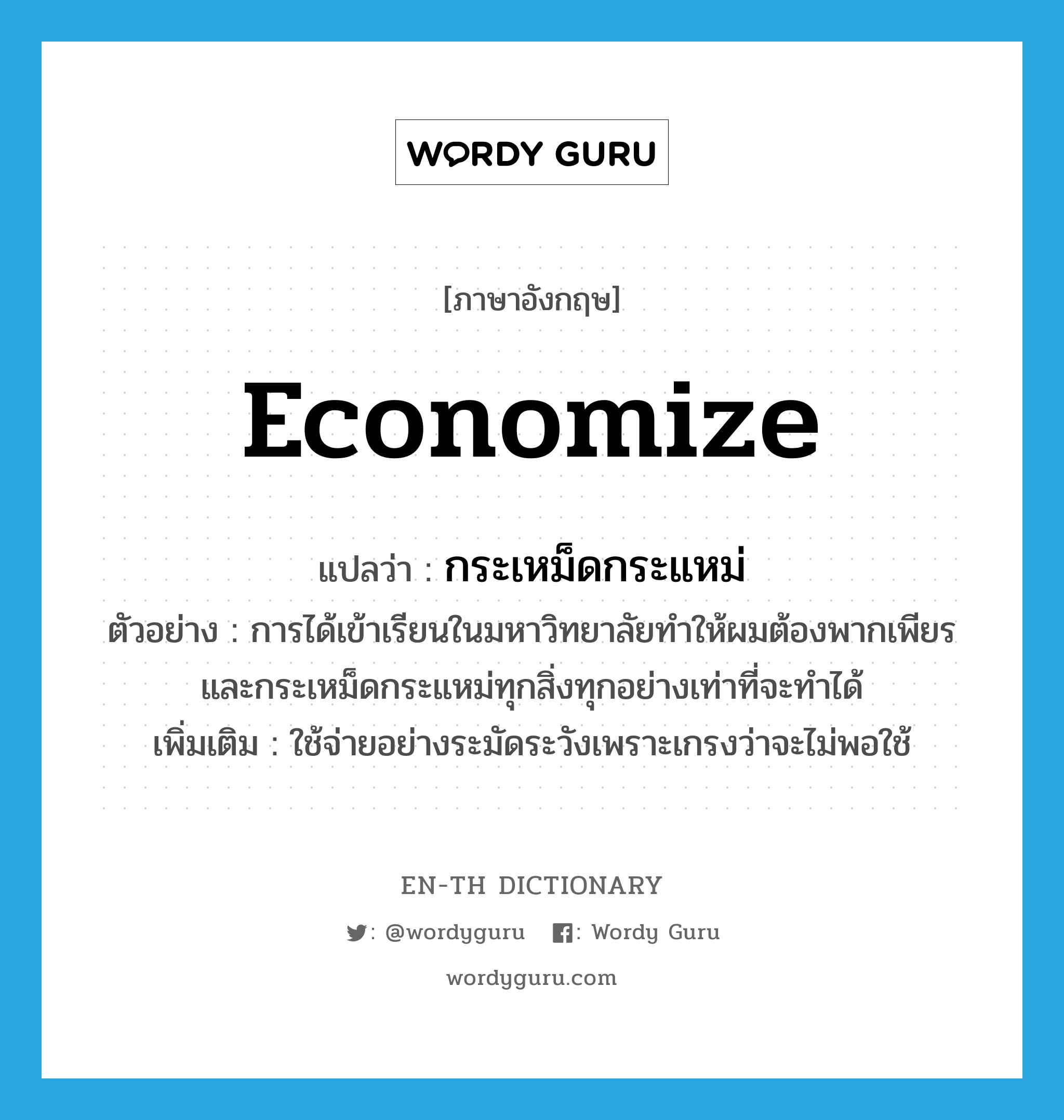 economize แปลว่า?, คำศัพท์ภาษาอังกฤษ economize แปลว่า กระเหม็ดกระแหม่ ประเภท V ตัวอย่าง การได้เข้าเรียนในมหาวิทยาลัยทำให้ผมต้องพากเพียรและกระเหม็ดกระแหม่ทุกสิ่งทุกอย่างเท่าที่จะทำได้ เพิ่มเติม ใช้จ่ายอย่างระมัดระวังเพราะเกรงว่าจะไม่พอใช้ หมวด V