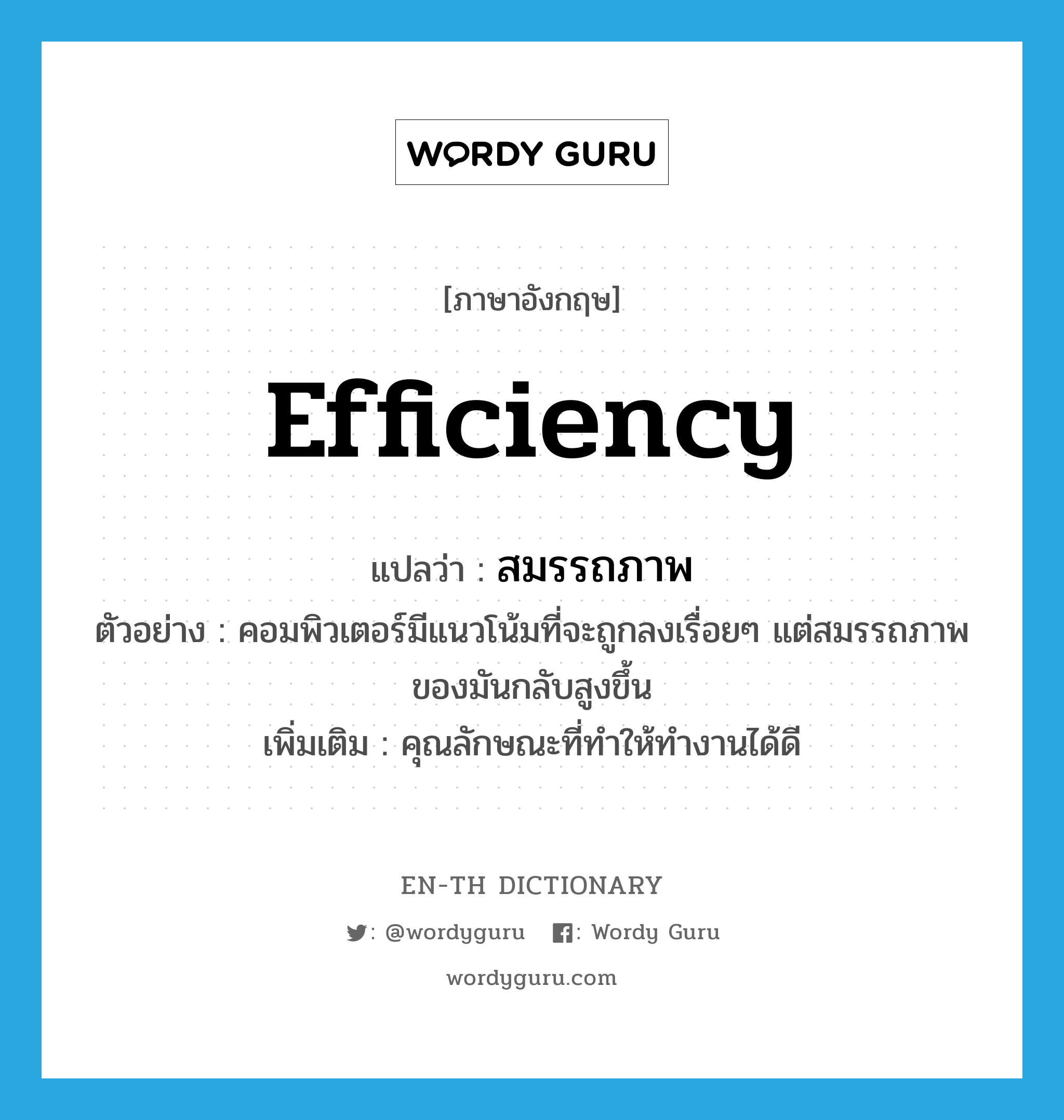 efficiency แปลว่า?, คำศัพท์ภาษาอังกฤษ efficiency แปลว่า สมรรถภาพ ประเภท N ตัวอย่าง คอมพิวเตอร์มีแนวโน้มที่จะถูกลงเรื่อยๆ แต่สมรรถภาพของมันกลับสูงขึ้น เพิ่มเติม คุณลักษณะที่ทำให้ทำงานได้ดี หมวด N