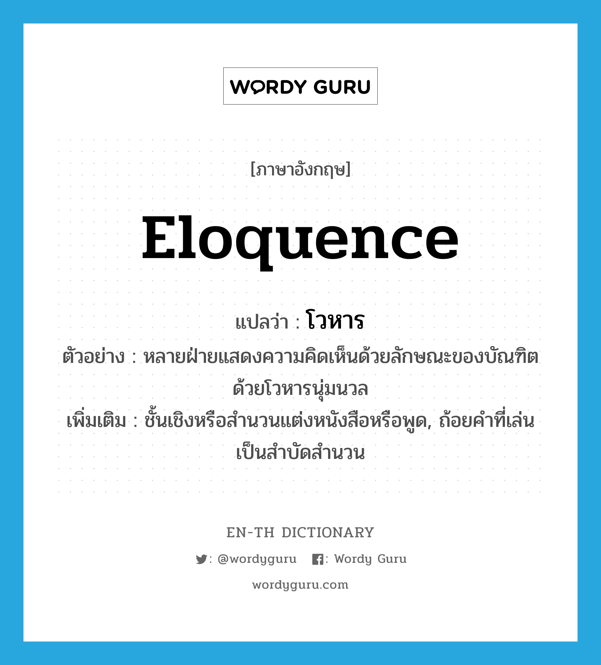 eloquence แปลว่า?, คำศัพท์ภาษาอังกฤษ eloquence แปลว่า โวหาร ประเภท N ตัวอย่าง หลายฝ่ายแสดงความคิดเห็นด้วยลักษณะของบัณฑิต ด้วยโวหารนุ่มนวล เพิ่มเติม ชั้นเชิงหรือสำนวนแต่งหนังสือหรือพูด, ถ้อยคำที่เล่นเป็นสำบัดสำนวน หมวด N