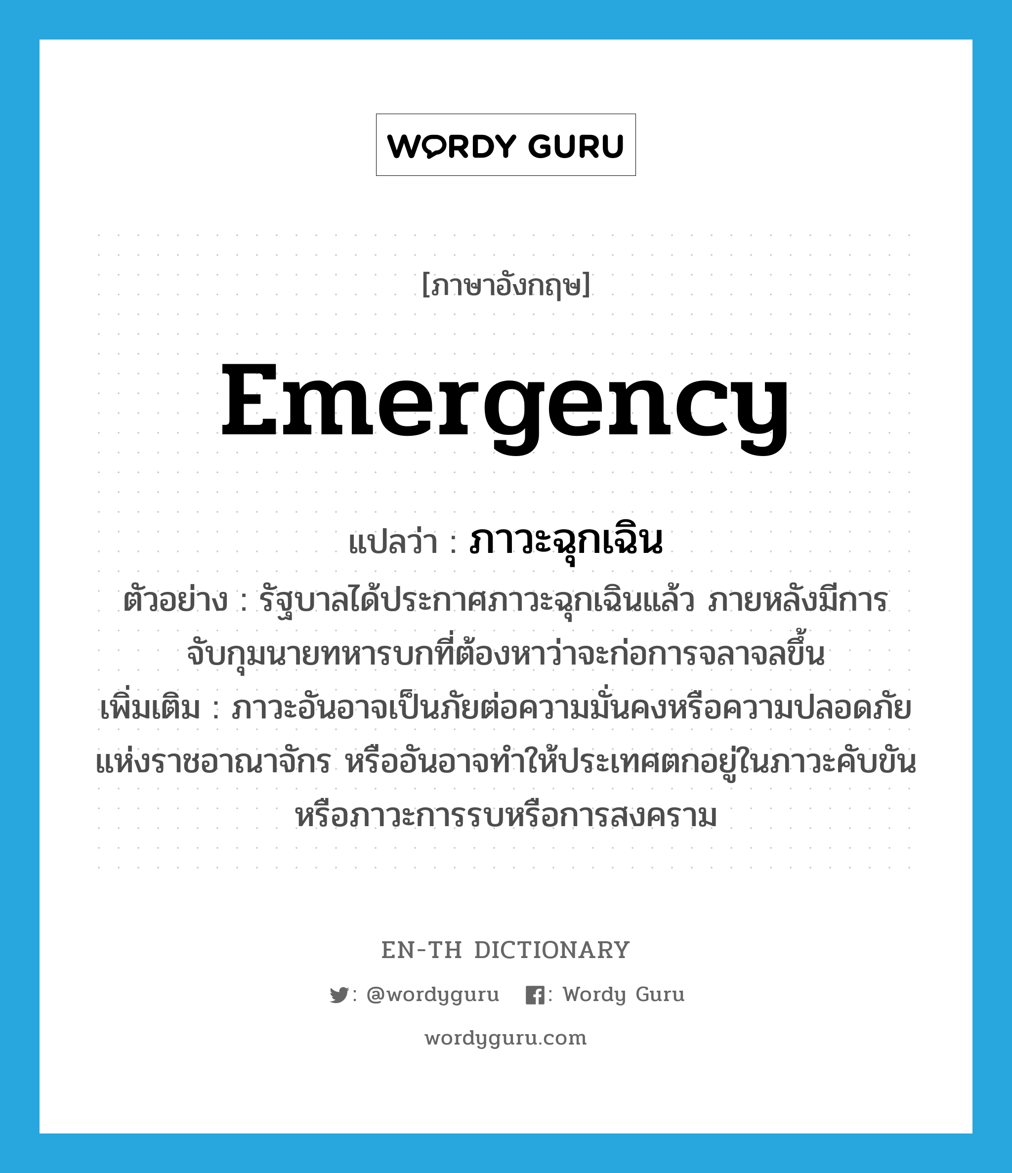 emergency แปลว่า?, คำศัพท์ภาษาอังกฤษ emergency แปลว่า ภาวะฉุกเฉิน ประเภท N ตัวอย่าง รัฐบาลได้ประกาศภาวะฉุกเฉินแล้ว ภายหลังมีการจับกุมนายทหารบกที่ต้องหาว่าจะก่อการจลาจลขึ้น เพิ่มเติม ภาวะอันอาจเป็นภัยต่อความมั่นคงหรือความปลอดภัยแห่งราชอาณาจักร หรืออันอาจทำให้ประเทศตกอยู่ในภาวะคับขันหรือภาวะการรบหรือการสงคราม หมวด N