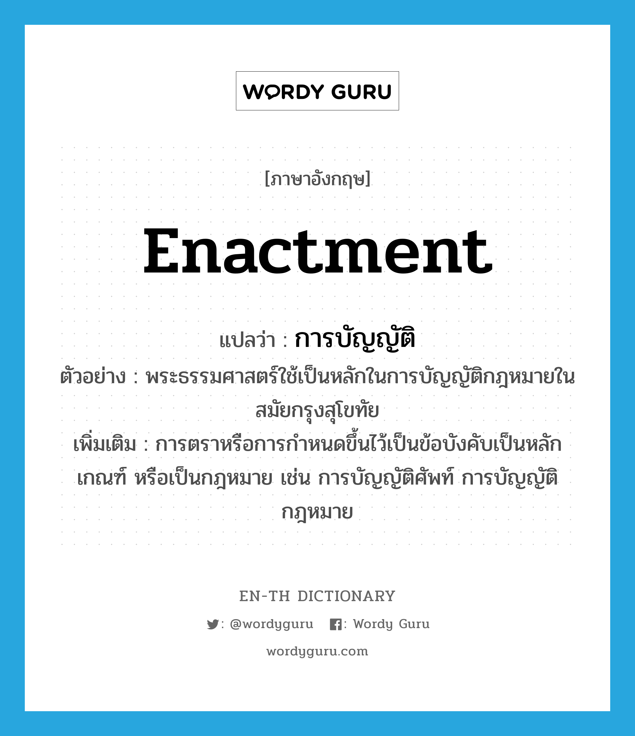 enactment แปลว่า?, คำศัพท์ภาษาอังกฤษ enactment แปลว่า การบัญญัติ ประเภท N ตัวอย่าง พระธรรมศาสตร์ใช้เป็นหลักในการบัญญัติกฎหมายในสมัยกรุงสุโขทัย เพิ่มเติม การตราหรือการกำหนดขึ้นไว้เป็นข้อบังคับเป็นหลักเกณฑ์ หรือเป็นกฎหมาย เช่น การบัญญัติศัพท์ การบัญญัติกฎหมาย หมวด N