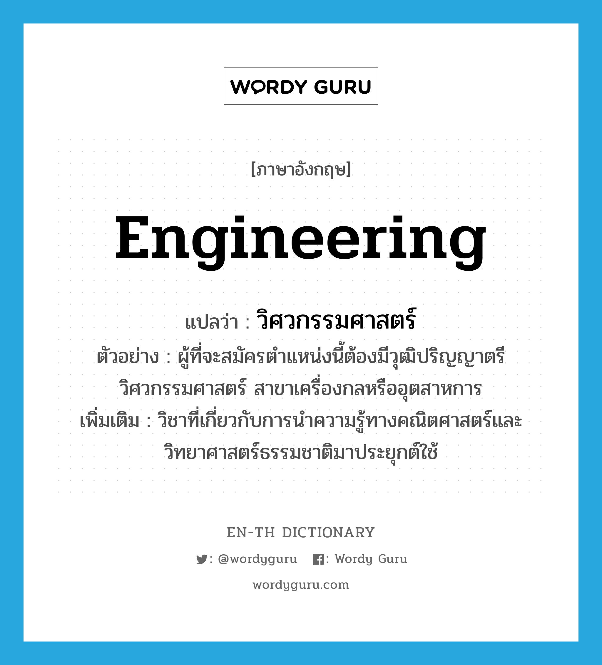 engineering แปลว่า?, คำศัพท์ภาษาอังกฤษ engineering แปลว่า วิศวกรรมศาสตร์ ประเภท N ตัวอย่าง ผู้ที่จะสมัครตำแหน่งนี้ต้องมีวุฒิปริญญาตรี วิศวกรรมศาสตร์ สาขาเครื่องกลหรืออุตสาหการ เพิ่มเติม วิชาที่เกี่ยวกับการนำความรู้ทางคณิตศาสตร์และวิทยาศาสตร์ธรรมชาติมาประยุกต์ใช้ หมวด N