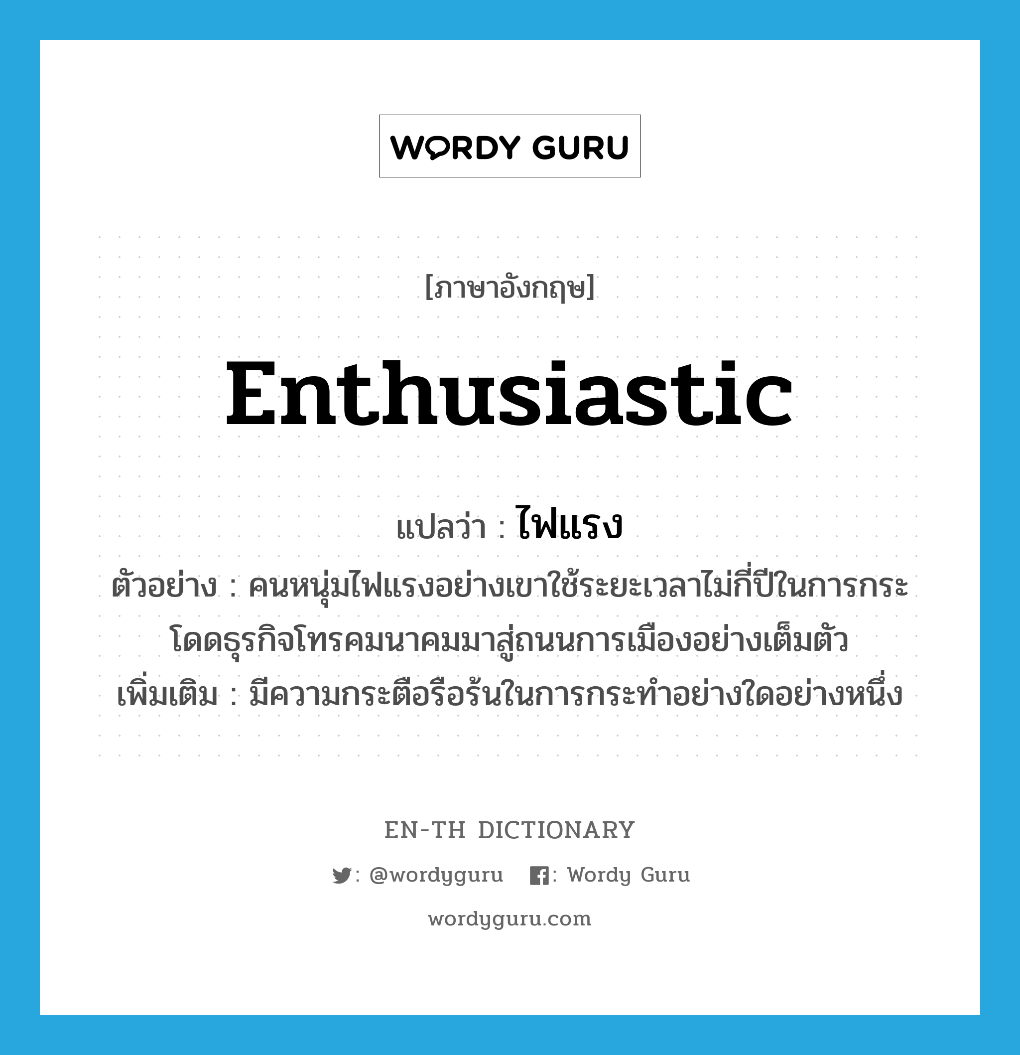 enthusiastic แปลว่า? คำศัพท์ในกลุ่มประเภท adj, คำศัพท์ภาษาอังกฤษ enthusiastic แปลว่า ไฟแรง ประเภท ADJ ตัวอย่าง คนหนุ่มไฟแรงอย่างเขาใช้ระยะเวลาไม่กี่ปีในการกระโดดธุรกิจโทรคมนาคมมาสู่ถนนการเมืองอย่างเต็มตัว เพิ่มเติม มีความกระตือรือร้นในการกระทำอย่างใดอย่างหนึ่ง หมวด ADJ