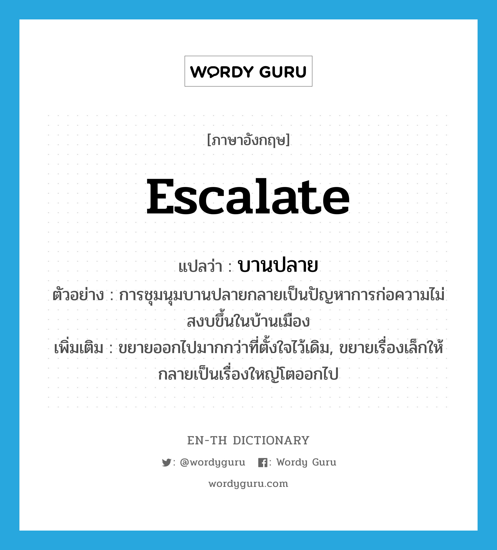 escalate แปลว่า?, คำศัพท์ภาษาอังกฤษ escalate แปลว่า บานปลาย ประเภท V ตัวอย่าง การชุมนุมบานปลายกลายเป็นปัญหาการก่อความไม่สงบขึ้นในบ้านเมือง เพิ่มเติม ขยายออกไปมากกว่าที่ตั้งใจไว้เดิม, ขยายเรื่องเล็กให้กลายเป็นเรื่องใหญ่โตออกไป หมวด V