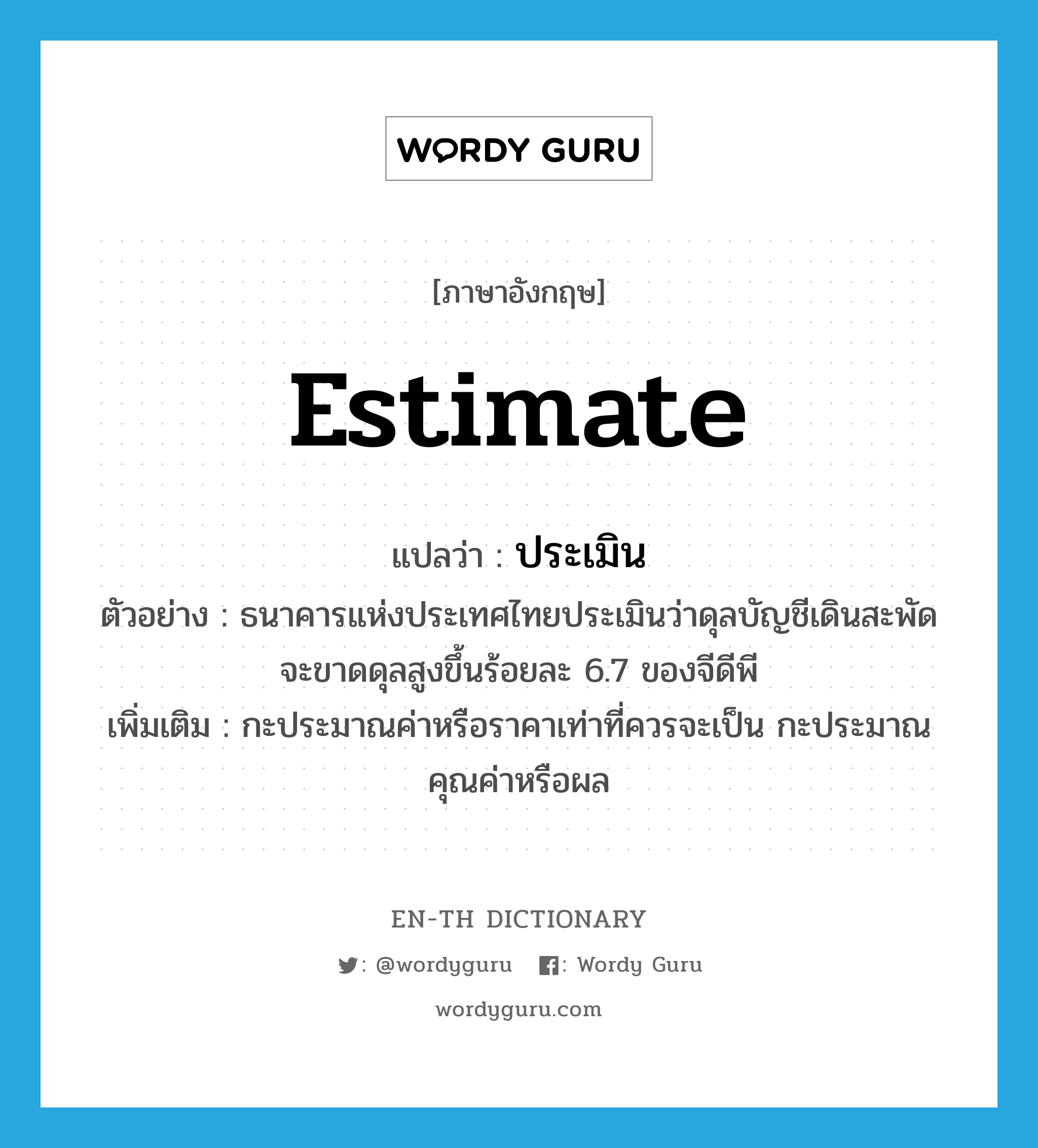 estimate แปลว่า?, คำศัพท์ภาษาอังกฤษ estimate แปลว่า ประเมิน ประเภท V ตัวอย่าง ธนาคารแห่งประเทศไทยประเมินว่าดุลบัญชีเดินสะพัดจะขาดดุลสูงขึ้นร้อยละ 6.7 ของจีดีพี เพิ่มเติม กะประมาณค่าหรือราคาเท่าที่ควรจะเป็น กะประมาณคุณค่าหรือผล หมวด V