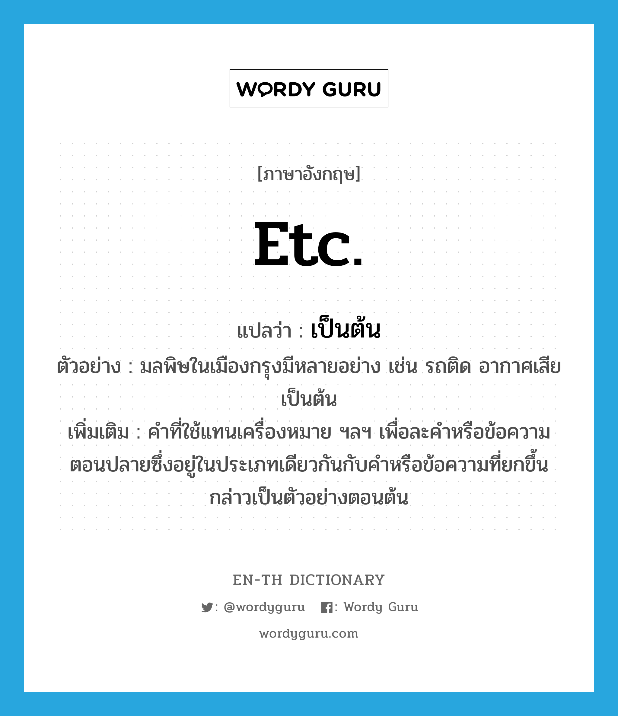 etc. แปลว่า?, คำศัพท์ภาษาอังกฤษ etc. แปลว่า เป็นต้น ประเภท ADV ตัวอย่าง มลพิษในเมืองกรุงมีหลายอย่าง เช่น รถติด อากาศเสีย เป็นต้น เพิ่มเติม คำที่ใช้แทนเครื่องหมาย ฯลฯ เพื่อละคำหรือข้อความตอนปลายซึ่งอยู่ในประเภทเดียวกันกับคำหรือข้อความที่ยกขึ้นกล่าวเป็นตัวอย่างตอนต้น หมวด ADV