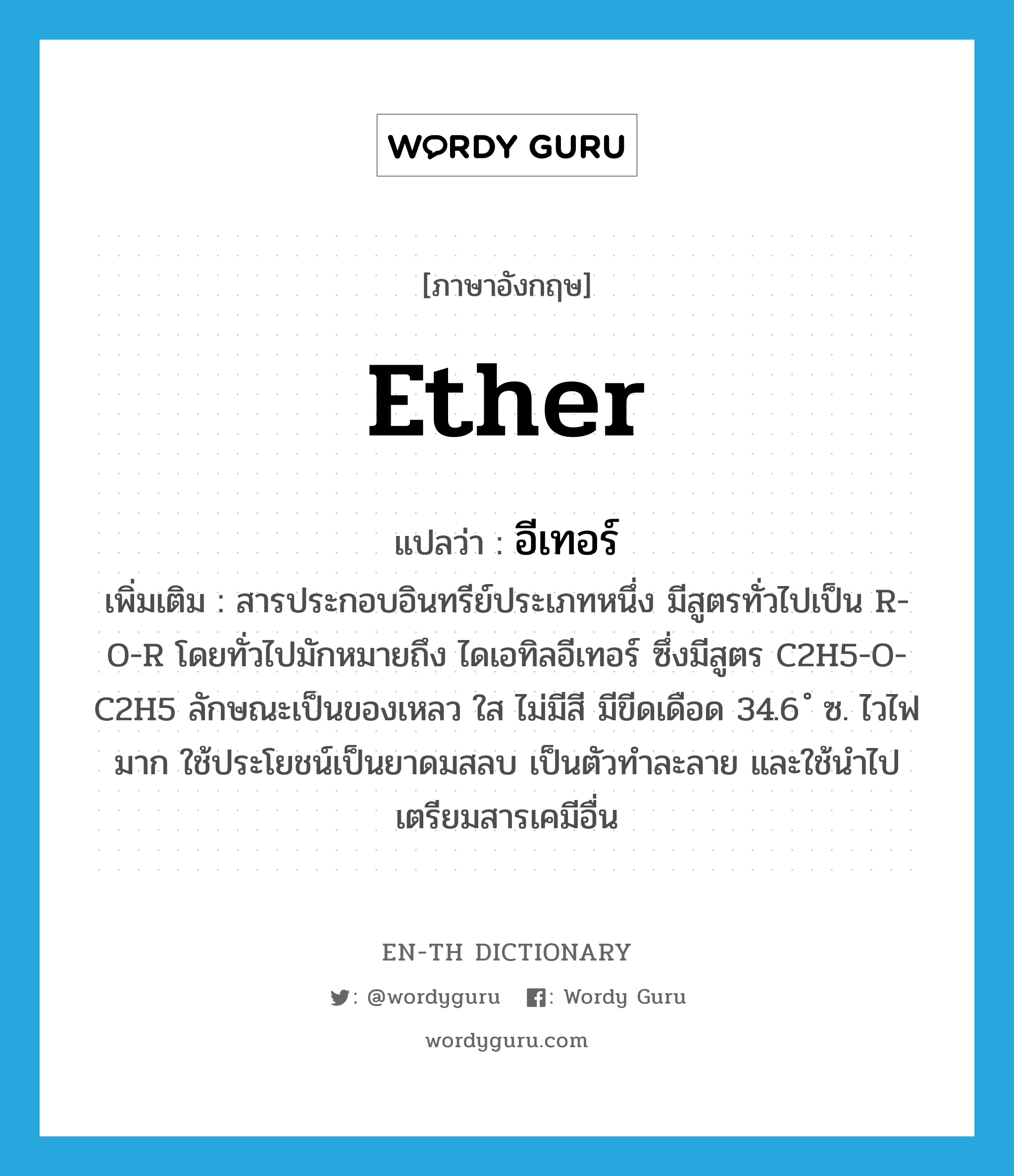 ether แปลว่า?, คำศัพท์ภาษาอังกฤษ ether แปลว่า อีเทอร์ ประเภท N เพิ่มเติม สารประกอบอินทรีย์ประเภทหนึ่ง มีสูตรทั่วไปเป็น R-O-R โดยทั่วไปมักหมายถึง ไดเอทิลอีเทอร์ ซึ่งมีสูตร C2H5-O-C2H5 ลักษณะเป็นของเหลว ใส ไม่มีสี มีขีดเดือด 34.6 ํ ซ. ไวไฟมาก ใช้ประโยชน์เป็นยาดมสลบ เป็นตัวทำละลาย และใช้นำไปเตรียมสารเคมีอื่น หมวด N