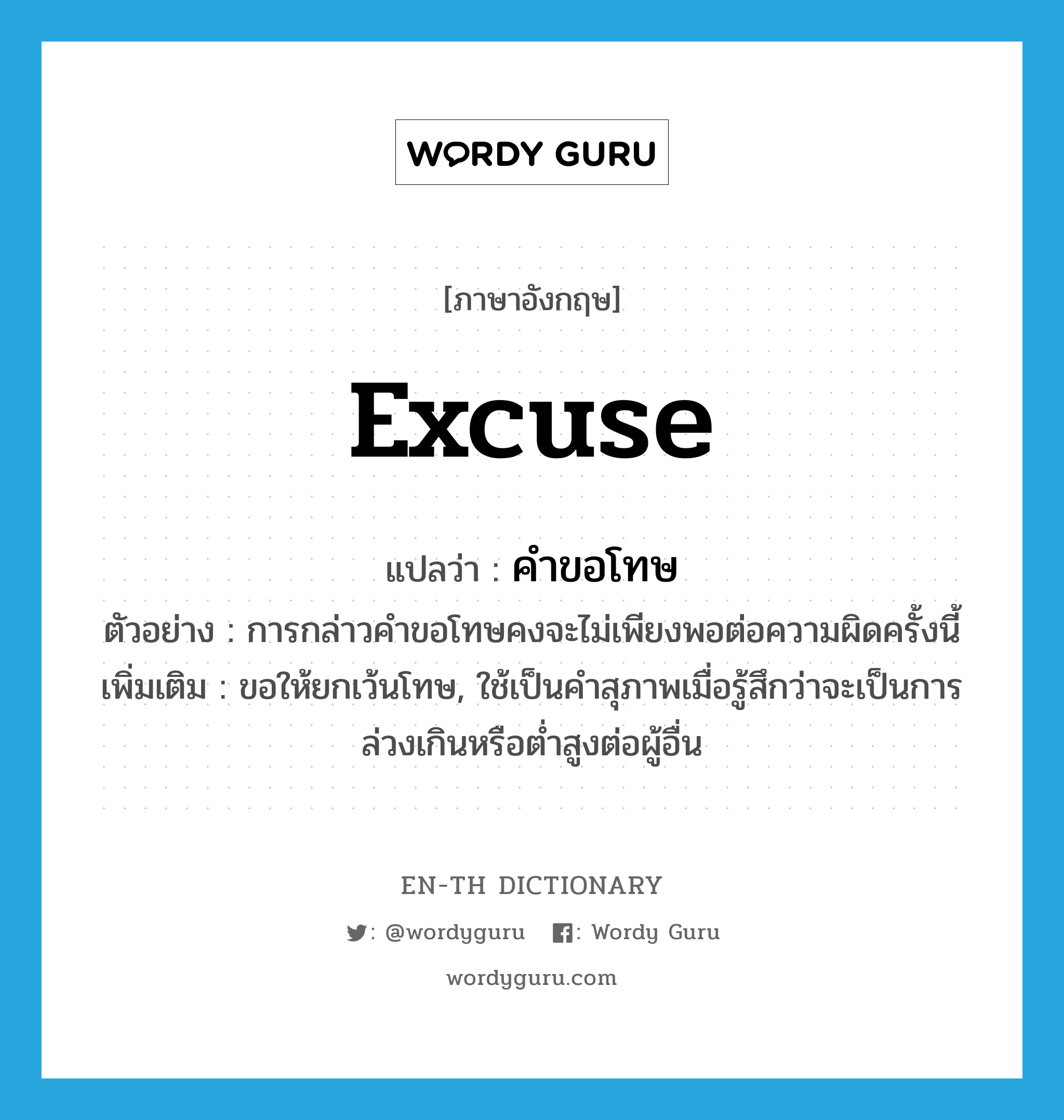 excuse แปลว่า?, คำศัพท์ภาษาอังกฤษ excuse แปลว่า คำขอโทษ ประเภท N ตัวอย่าง การกล่าวคำขอโทษคงจะไม่เพียงพอต่อความผิดครั้งนี้ เพิ่มเติม ขอให้ยกเว้นโทษ, ใช้เป็นคำสุภาพเมื่อรู้สึกว่าจะเป็นการล่วงเกินหรือต่ำสูงต่อผู้อื่น หมวด N