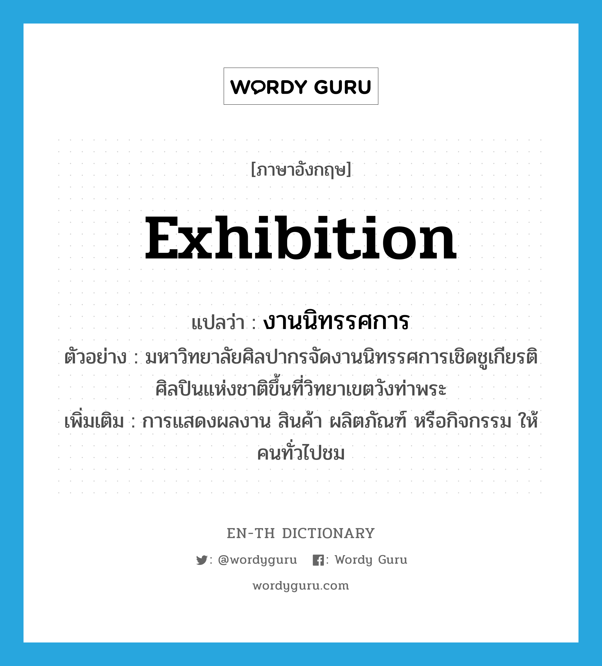 exhibition แปลว่า?, คำศัพท์ภาษาอังกฤษ exhibition แปลว่า งานนิทรรศการ ประเภท N ตัวอย่าง มหาวิทยาลัยศิลปากรจัดงานนิทรรศการเชิดชูเกียรติศิลปินแห่งชาติขึ้นที่วิทยาเขตวังท่าพระ เพิ่มเติม การแสดงผลงาน สินค้า ผลิตภัณฑ์ หรือกิจกรรม ให้คนทั่วไปชม หมวด N