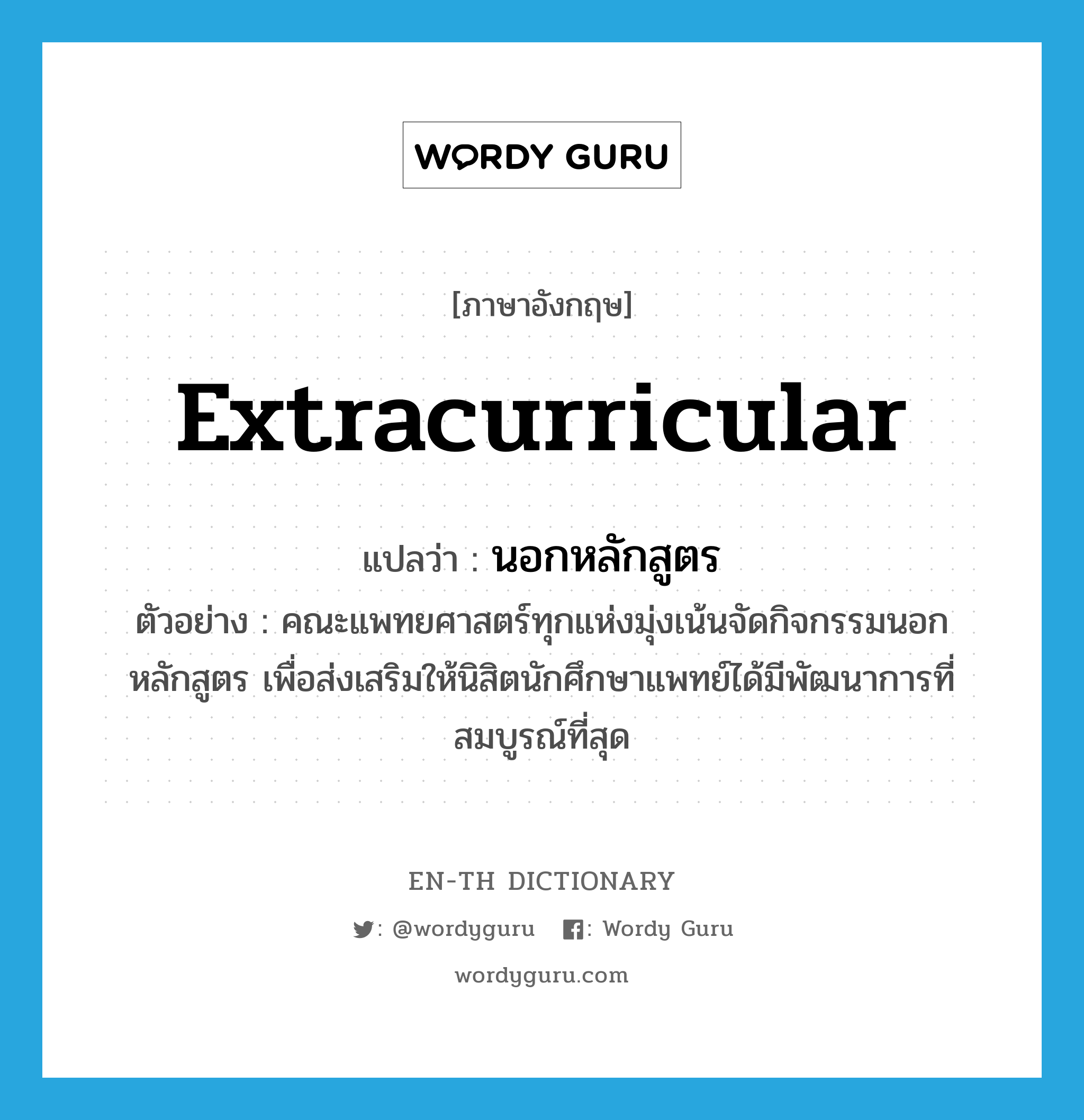 extracurricular แปลว่า?, คำศัพท์ภาษาอังกฤษ extracurricular แปลว่า นอกหลักสูตร ประเภท ADJ ตัวอย่าง คณะแพทยศาสตร์ทุกแห่งมุ่งเน้นจัดกิจกรรมนอกหลักสูตร เพื่อส่งเสริมให้นิสิตนักศึกษาแพทย์ได้มีพัฒนาการที่สมบูรณ์ที่สุด หมวด ADJ