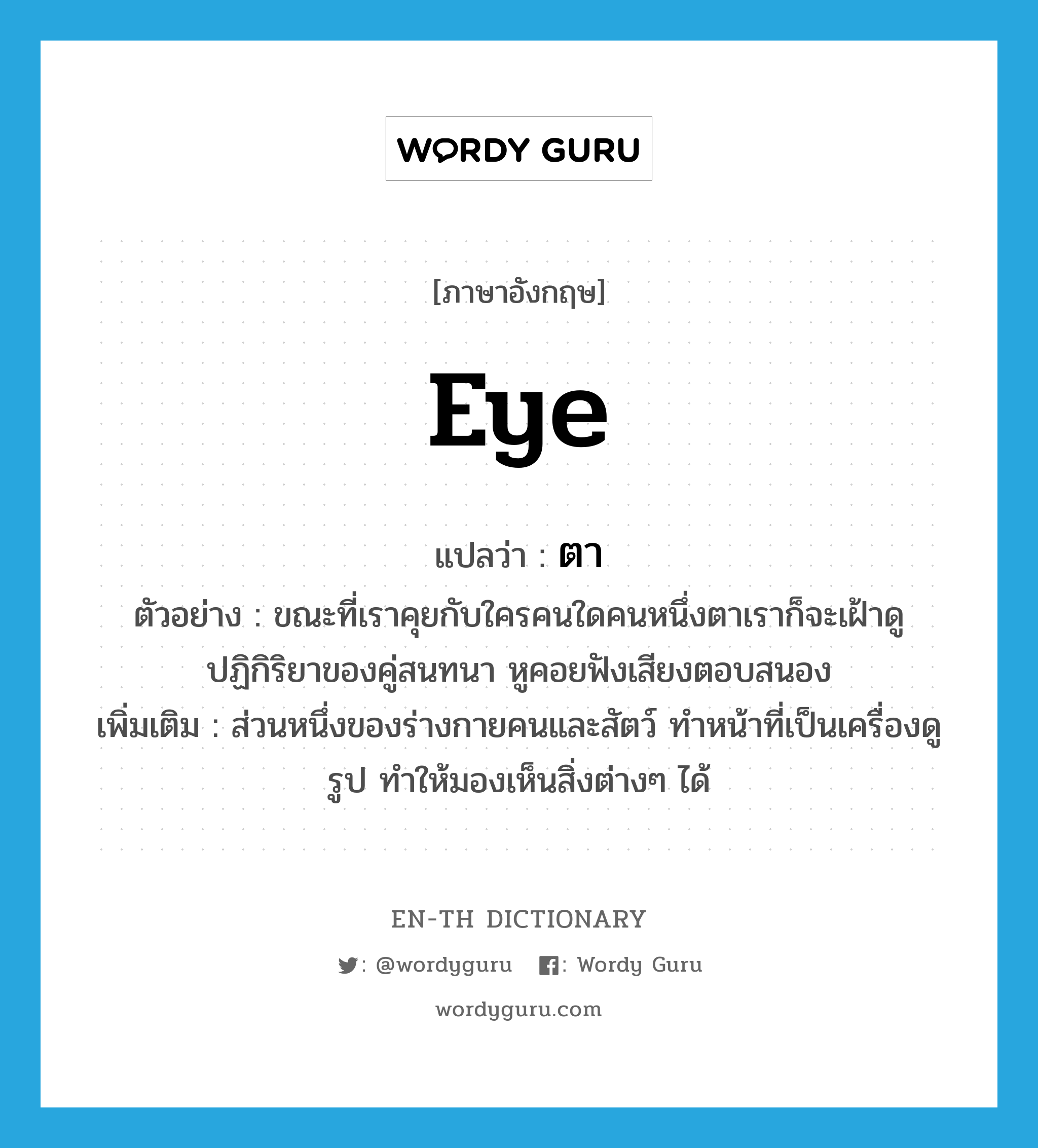 eye แปลว่า?, คำศัพท์ภาษาอังกฤษ eye แปลว่า ตา ประเภท N ตัวอย่าง ขณะที่เราคุยกับใครคนใดคนหนึ่งตาเราก็จะเฝ้าดูปฏิกิริยาของคู่สนทนา หูคอยฟังเสียงตอบสนอง เพิ่มเติม ส่วนหนึ่งของร่างกายคนและสัตว์ ทำหน้าที่เป็นเครื่องดูรูป ทำให้มองเห็นสิ่งต่างๆ ได้ หมวด N