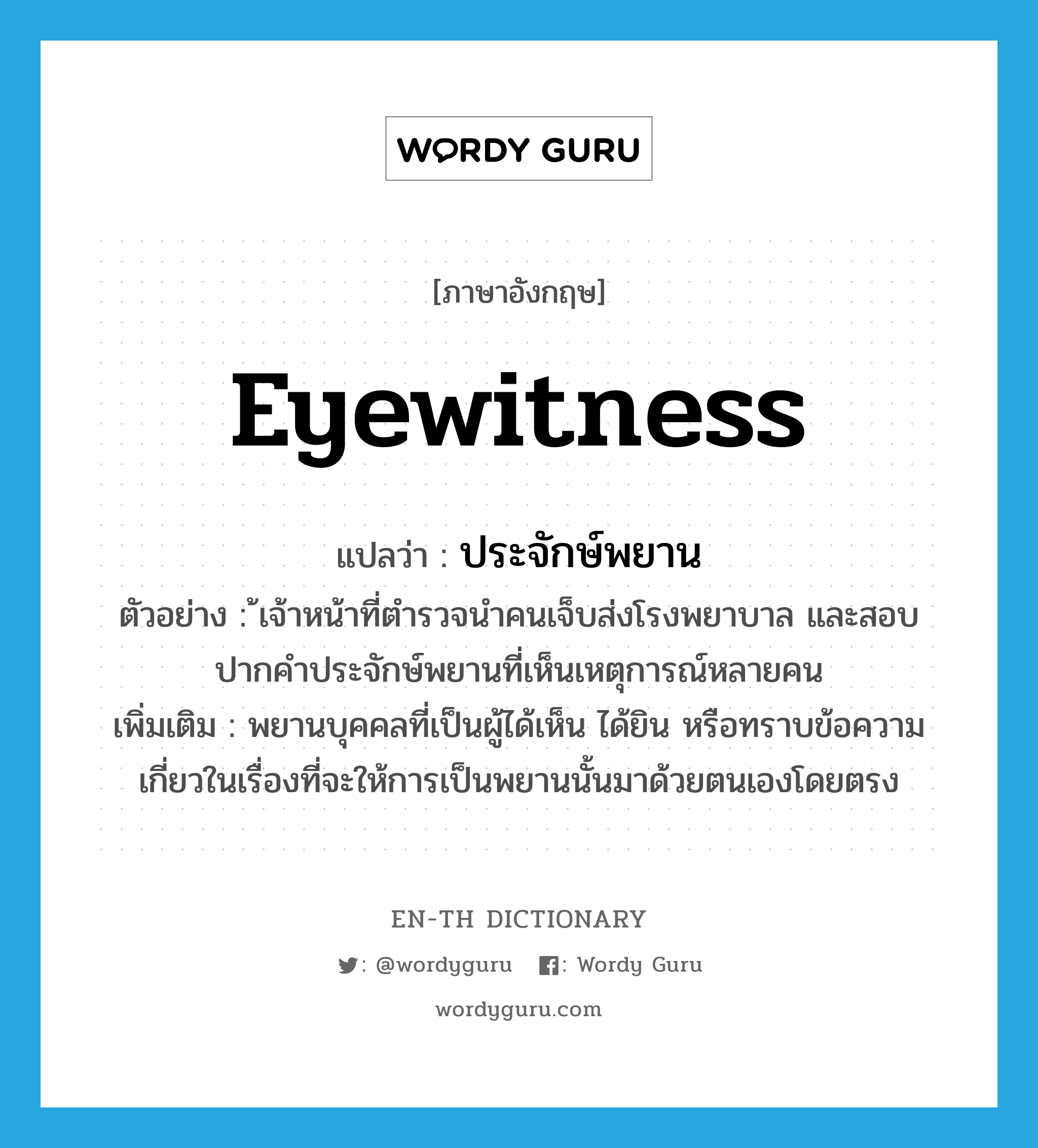 eyewitness แปลว่า?, คำศัพท์ภาษาอังกฤษ eyewitness แปลว่า ประจักษ์พยาน ประเภท N ตัวอย่าง ้เจ้าหน้าที่ตำรวจนำคนเจ็บส่งโรงพยาบาล และสอบปากคำประจักษ์พยานที่เห็นเหตุการณ์หลายคน เพิ่มเติม พยานบุคคลที่เป็นผู้ได้เห็น ได้ยิน หรือทราบข้อความเกี่ยวในเรื่องที่จะให้การเป็นพยานนั้นมาด้วยตนเองโดยตรง หมวด N