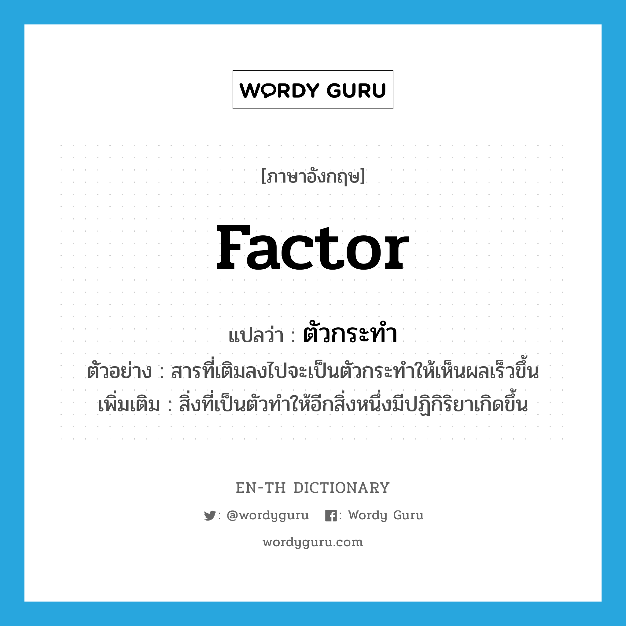 factor แปลว่า?, คำศัพท์ภาษาอังกฤษ factor แปลว่า ตัวกระทำ ประเภท N ตัวอย่าง สารที่เติมลงไปจะเป็นตัวกระทำให้เห็นผลเร็วขึ้น เพิ่มเติม สิ่งที่เป็นตัวทำให้อีกสิ่งหนึ่งมีปฏิกิริยาเกิดขึ้น หมวด N