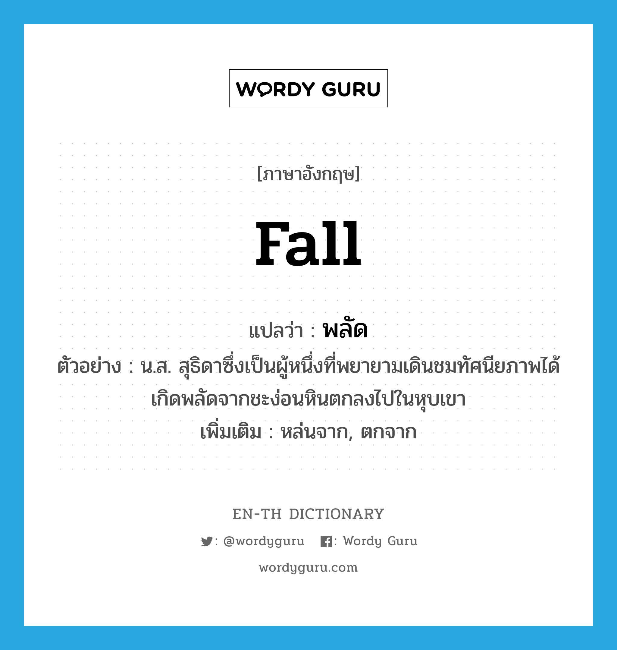 fall แปลว่า?, คำศัพท์ภาษาอังกฤษ fall แปลว่า พลัด ประเภท V ตัวอย่าง น.ส. สุธิดาซึ่งเป็นผู้หนึ่งที่พยายามเดินชมทัศนียภาพได้เกิดพลัดจากชะง่อนหินตกลงไปในหุบเขา เพิ่มเติม หล่นจาก, ตกจาก หมวด V