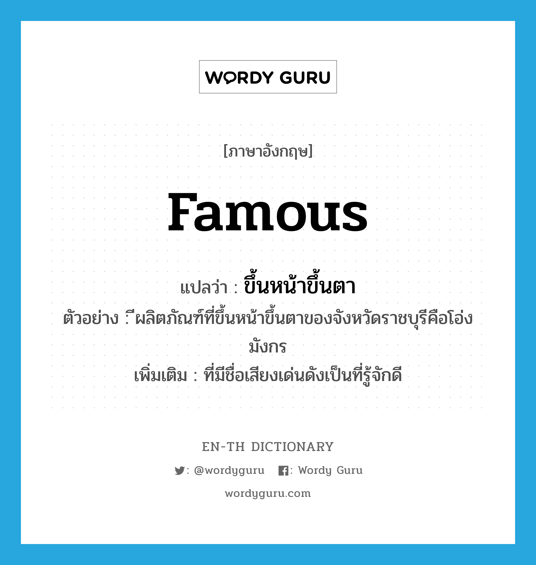 famous แปลว่า?, คำศัพท์ภาษาอังกฤษ famous แปลว่า ขึ้นหน้าขึ้นตา ประเภท ADJ ตัวอย่าง ีผลิตภัณฑ์ที่ขึ้นหน้าขึ้นตาของจังหวัดราชบุรีคือโอ่งมังกร เพิ่มเติม ที่มีชื่อเสียงเด่นดังเป็นที่รู้จักดี หมวด ADJ