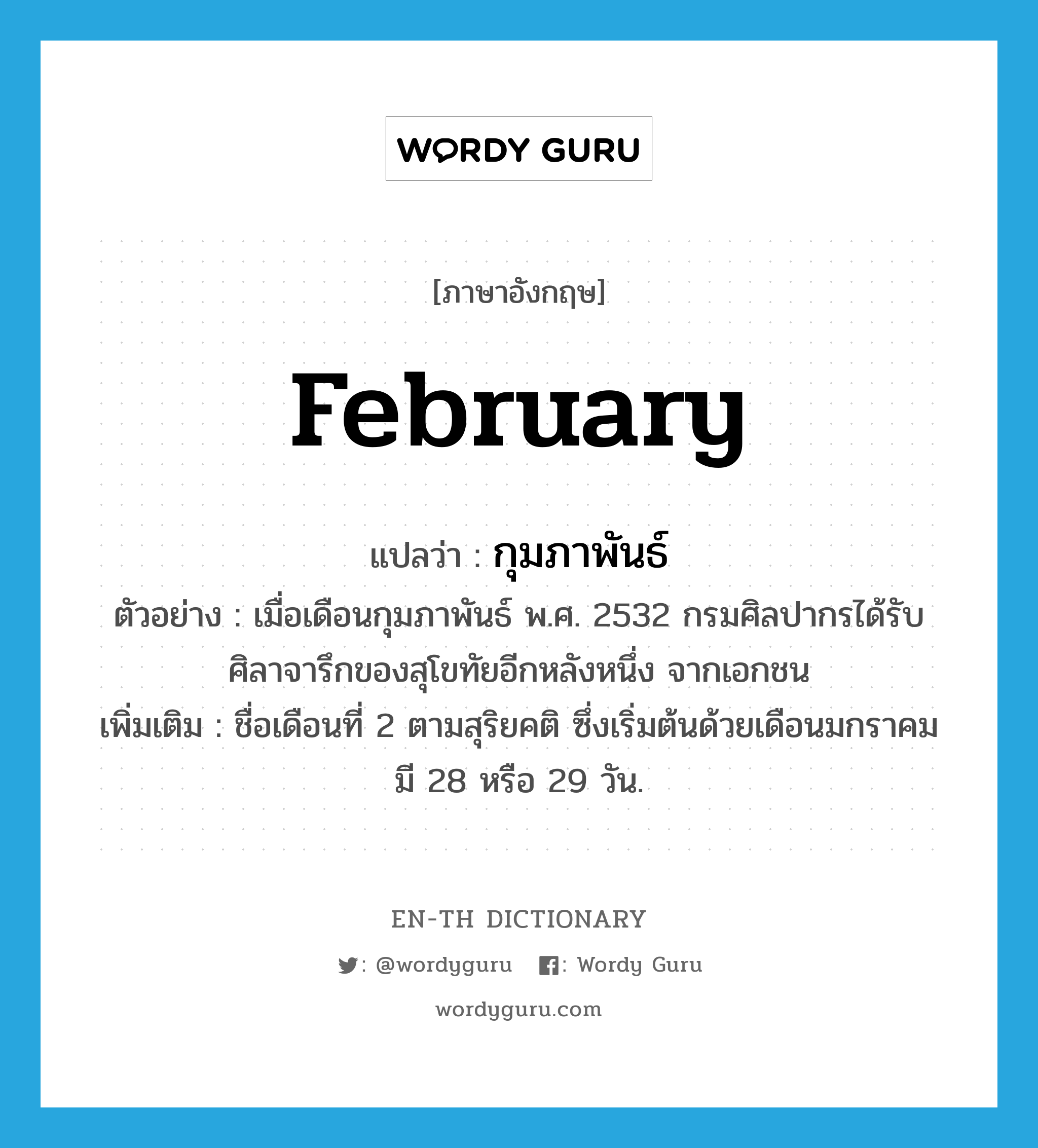 February แปลว่า?, คำศัพท์ภาษาอังกฤษ February แปลว่า กุมภาพันธ์ ประเภท N ตัวอย่าง เมื่อเดือนกุมภาพันธ์ พ.ศ. 2532 กรมศิลปากรได้รับศิลาจารึกของสุโขทัยอีกหลังหนึ่ง จากเอกชน เพิ่มเติม ชื่อเดือนที่ 2 ตามสุริยคติ ซึ่งเริ่มต้นด้วยเดือนมกราคม มี 28 หรือ 29 วัน. หมวด N