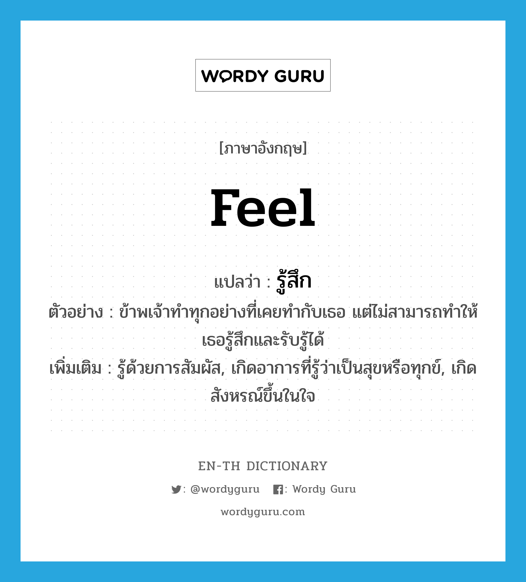 feel แปลว่า?, คำศัพท์ภาษาอังกฤษ feel แปลว่า รู้สึก ประเภท V ตัวอย่าง ข้าพเจ้าทำทุกอย่างที่เคยทำกับเธอ แต่ไม่สามารถทำให้เธอรู้สึกและรับรู้ได้ เพิ่มเติม รู้ด้วยการสัมผัส, เกิดอาการที่รู้ว่าเป็นสุขหรือทุกข์, เกิดสังหรณ์ขึ้นในใจ หมวด V