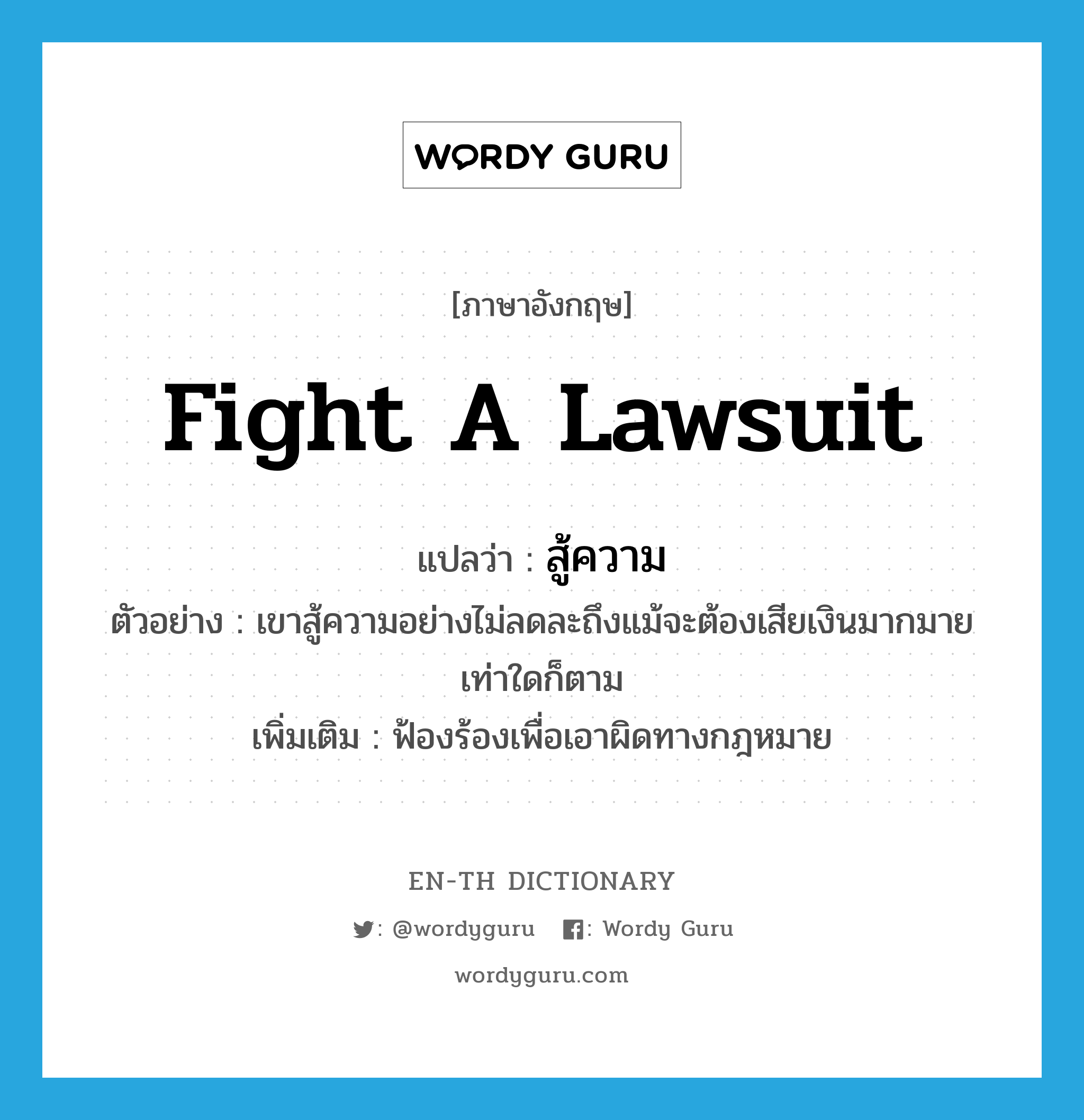 fight a lawsuit แปลว่า?, คำศัพท์ภาษาอังกฤษ fight a lawsuit แปลว่า สู้ความ ประเภท V ตัวอย่าง เขาสู้ความอย่างไม่ลดละถึงแม้จะต้องเสียเงินมากมายเท่าใดก็ตาม เพิ่มเติม ฟ้องร้องเพื่อเอาผิดทางกฎหมาย หมวด V