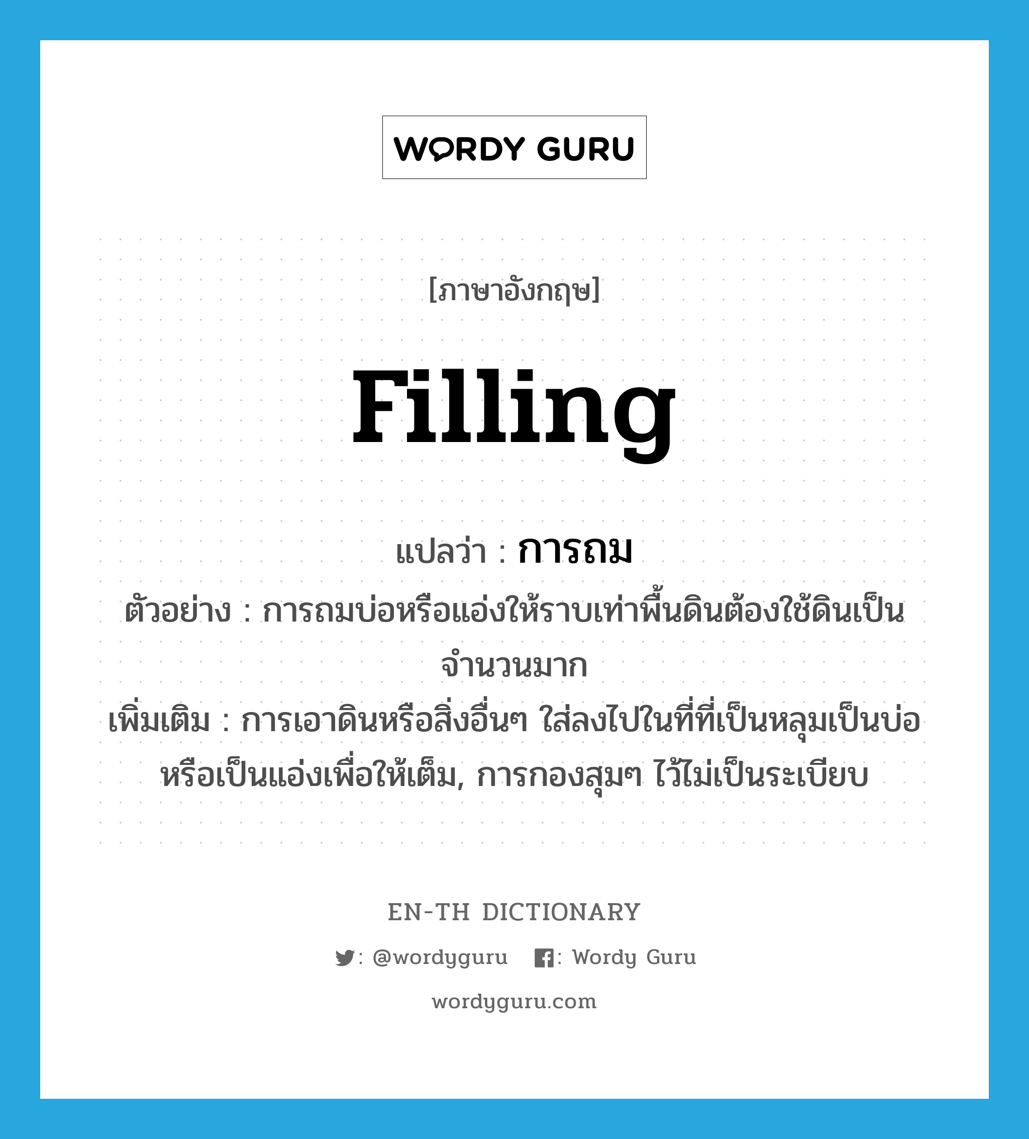 filling แปลว่า?, คำศัพท์ภาษาอังกฤษ filling แปลว่า การถม ประเภท N ตัวอย่าง การถมบ่อหรือแอ่งให้ราบเท่าพื้นดินต้องใช้ดินเป็นจำนวนมาก เพิ่มเติม การเอาดินหรือสิ่งอื่นๆ ใส่ลงไปในที่ที่เป็นหลุมเป็นบ่อหรือเป็นแอ่งเพื่อให้เต็ม, การกองสุมๆ ไว้ไม่เป็นระเบียบ หมวด N