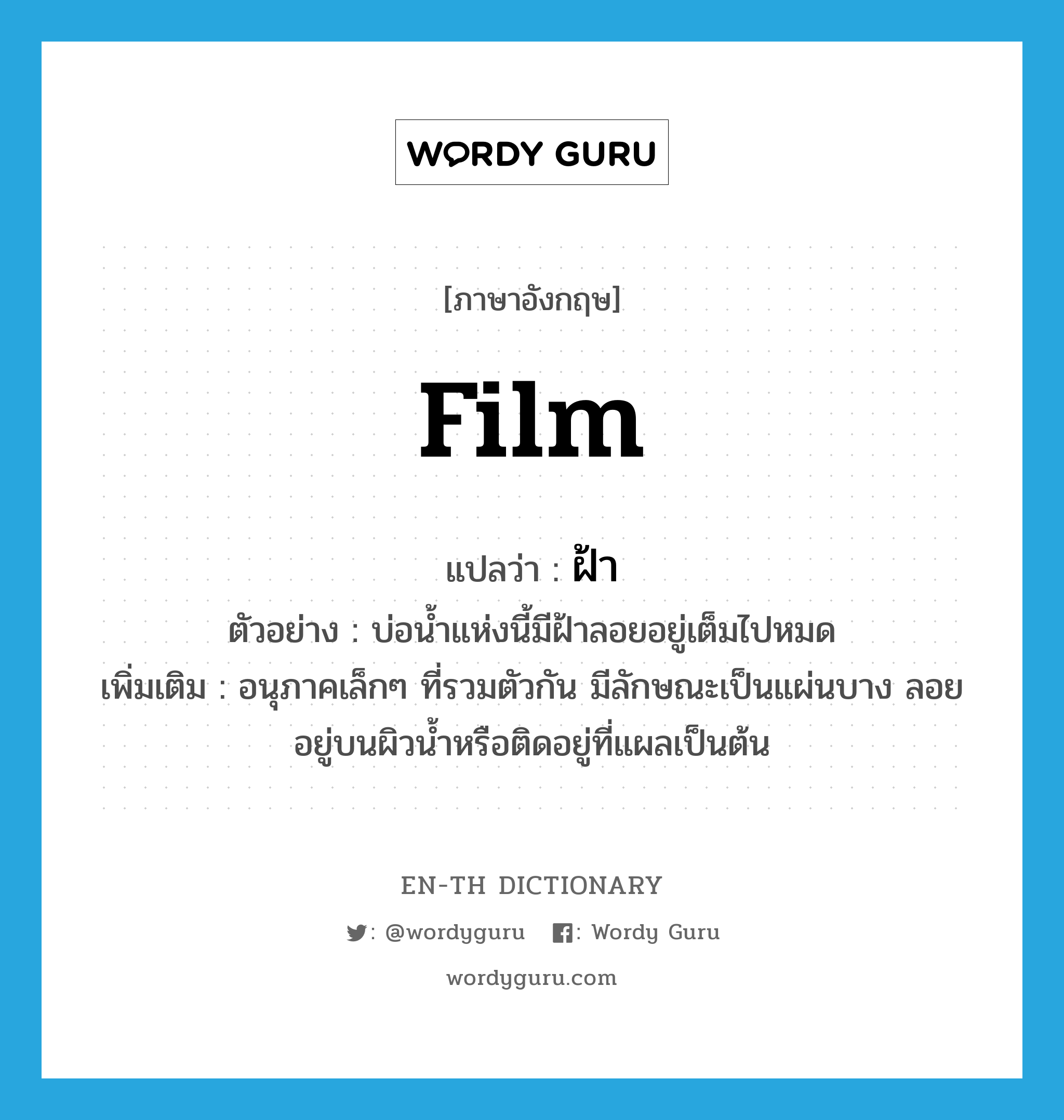 film แปลว่า?, คำศัพท์ภาษาอังกฤษ film แปลว่า ฝ้า ประเภท N ตัวอย่าง บ่อน้ำแห่งนี้มีฝ้าลอยอยู่เต็มไปหมด เพิ่มเติม อนุภาคเล็กๆ ที่รวมตัวกัน มีลักษณะเป็นแผ่นบาง ลอยอยู่บนผิวน้ำหรือติดอยู่ที่แผลเป็นต้น หมวด N