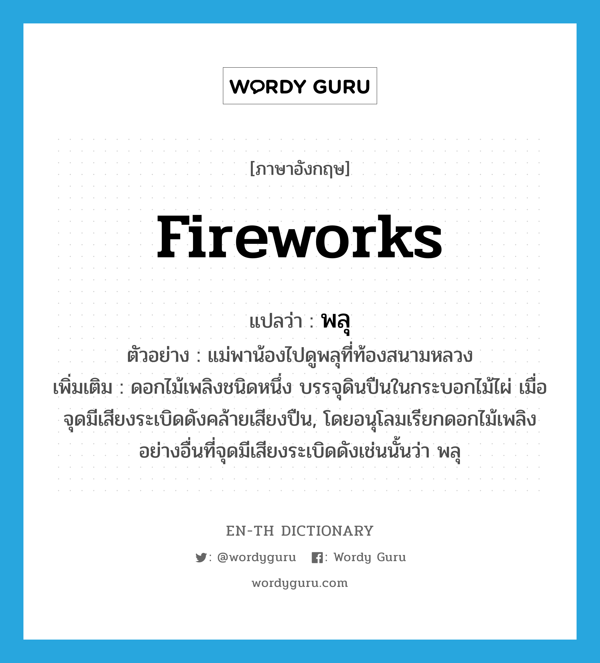 fireworks แปลว่า?, คำศัพท์ภาษาอังกฤษ fireworks แปลว่า พลุ ประเภท N ตัวอย่าง แม่พาน้องไปดูพลุที่ท้องสนามหลวง เพิ่มเติม ดอกไม้เพลิงชนิดหนึ่ง บรรจุดินปืนในกระบอกไม้ไผ่ เมื่อจุดมีเสียงระเบิดดังคล้ายเสียงปืน, โดยอนุโลมเรียกดอกไม้เพลิงอย่างอื่นที่จุดมีเสียงระเบิดดังเช่นนั้นว่า พลุ หมวด N