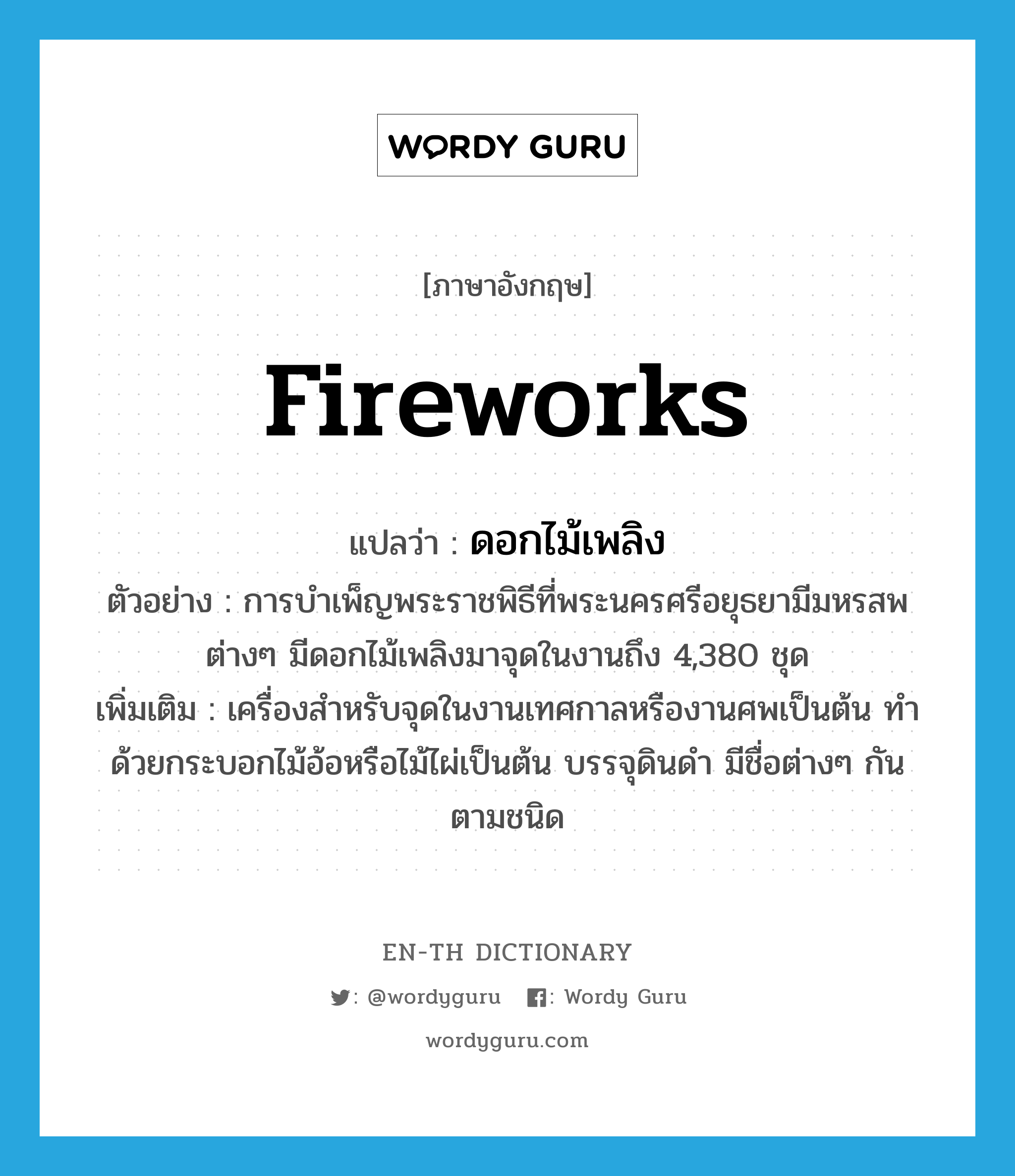 fireworks แปลว่า?, คำศัพท์ภาษาอังกฤษ fireworks แปลว่า ดอกไม้เพลิง ประเภท N ตัวอย่าง การบำเพ็ญพระราชพิธีที่พระนครศรีอยุธยามีมหรสพต่างๆ มีดอกไม้เพลิงมาจุดในงานถึง 4,380 ชุด เพิ่มเติม เครื่องสำหรับจุดในงานเทศกาลหรืองานศพเป็นต้น ทำด้วยกระบอกไม้อ้อหรือไม้ไผ่เป็นต้น บรรจุดินดำ มีชื่อต่างๆ กันตามชนิด หมวด N