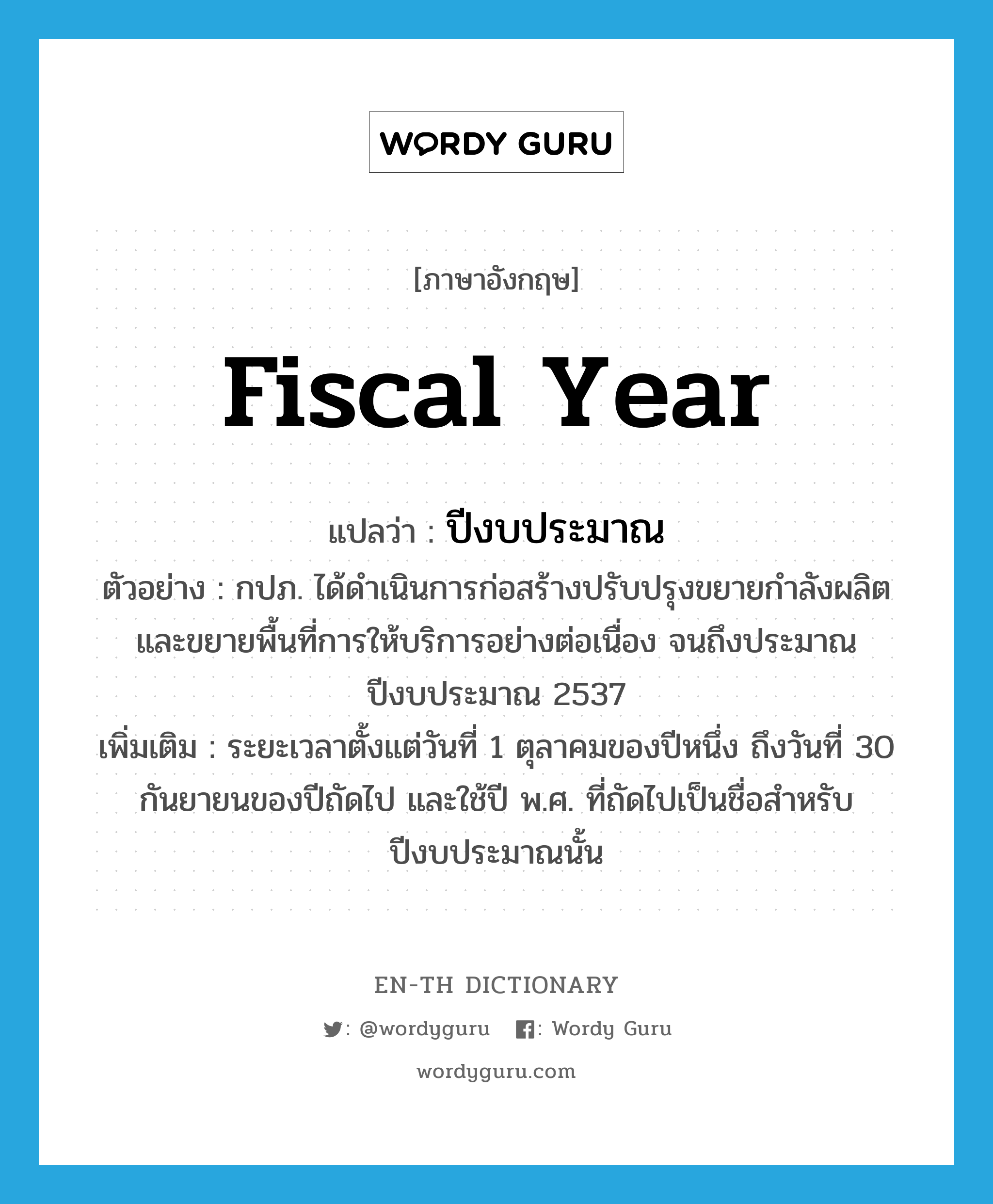 fiscal year แปลว่า?, คำศัพท์ภาษาอังกฤษ fiscal year แปลว่า ปีงบประมาณ ประเภท N ตัวอย่าง กปภ. ได้ดำเนินการก่อสร้างปรับปรุงขยายกำลังผลิต และขยายพื้นที่การให้บริการอย่างต่อเนื่อง จนถึงประมาณปีงบประมาณ 2537 เพิ่มเติม ระยะเวลาตั้งแต่วันที่ 1 ตุลาคมของปีหนึ่ง ถึงวันที่ 30 กันยายนของปีถัดไป และใช้ปี พ.ศ. ที่ถัดไปเป็นชื่อสำหรับปีงบประมาณนั้น หมวด N