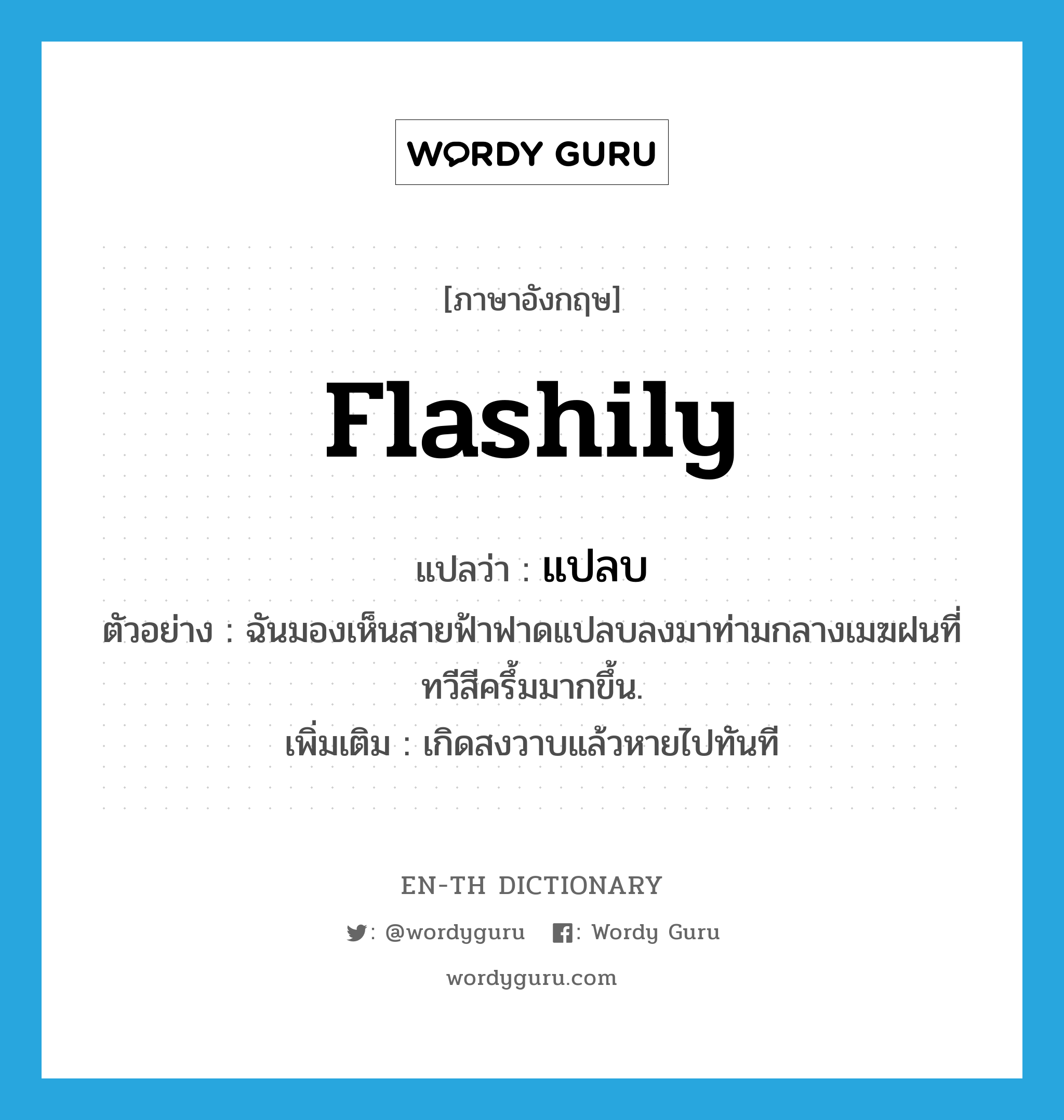 flashily แปลว่า?, คำศัพท์ภาษาอังกฤษ flashily แปลว่า แปลบ ประเภท ADV ตัวอย่าง ฉันมองเห็นสายฟ้าฟาดแปลบลงมาท่ามกลางเมฆฝนที่ทวีสีครึ้มมากขึ้น. เพิ่มเติม เกิดสงวาบแล้วหายไปทันที หมวด ADV