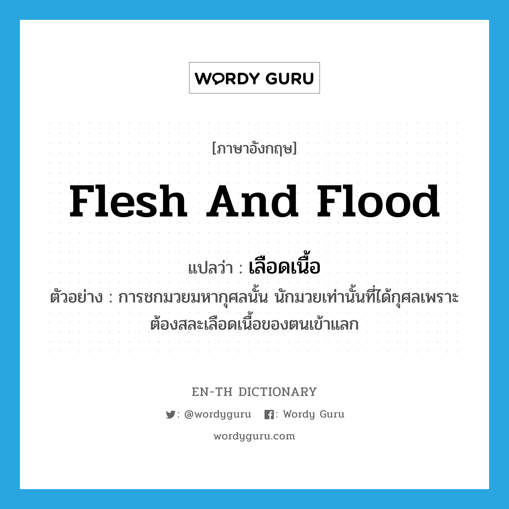 flesh and flood แปลว่า?, คำศัพท์ภาษาอังกฤษ flesh and flood แปลว่า เลือดเนื้อ ประเภท N ตัวอย่าง การชกมวยมหากุศลนั้น นักมวยเท่านั้นที่ได้กุศลเพราะต้องสละเลือดเนื้อของตนเข้าแลก หมวด N