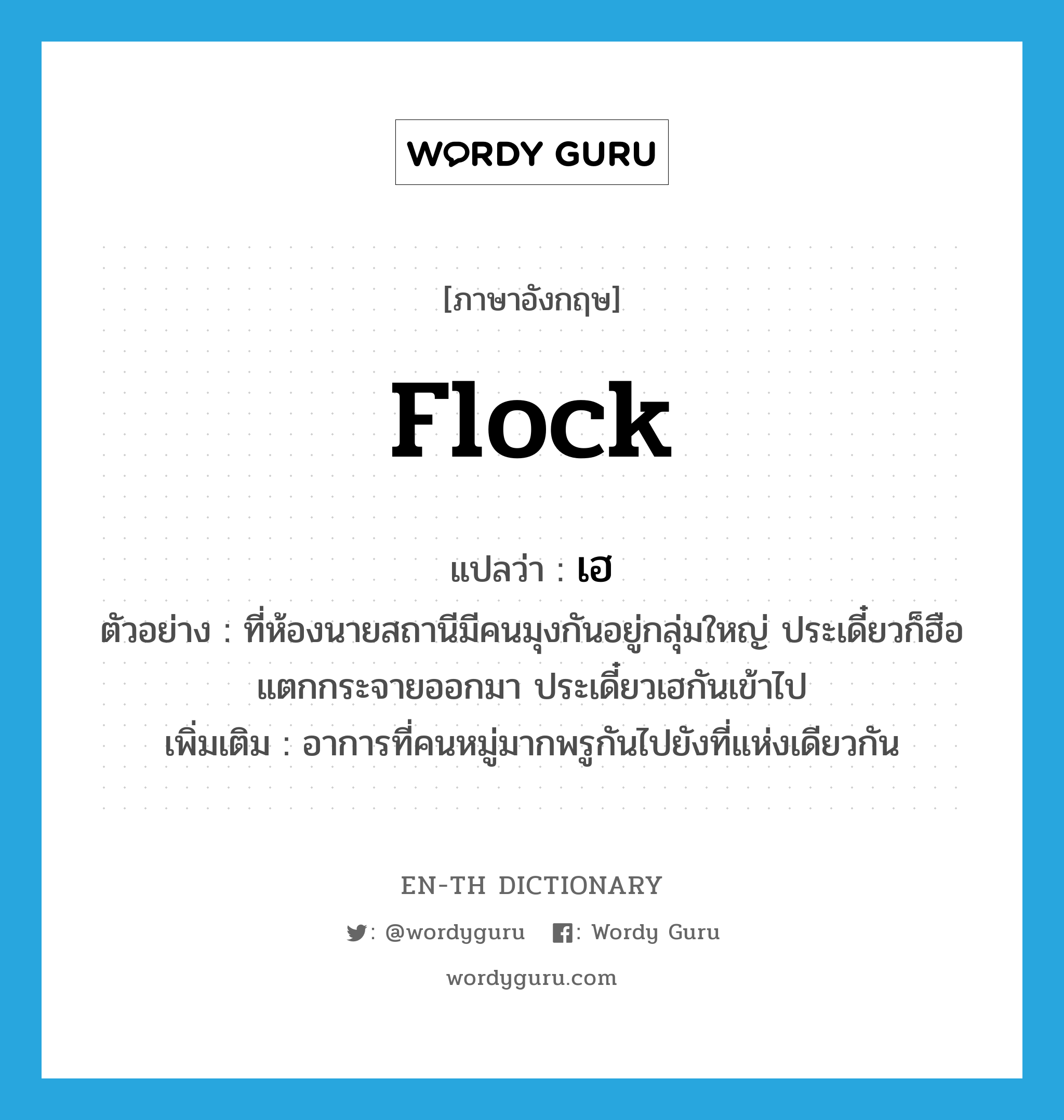 flock แปลว่า?, คำศัพท์ภาษาอังกฤษ flock แปลว่า เฮ ประเภท V ตัวอย่าง ที่ห้องนายสถานีมีคนมุงกันอยู่กลุ่มใหญ่ ประเดี๋ยวก็ฮือแตกกระจายออกมา ประเดี๋ยวเฮกันเข้าไป เพิ่มเติม อาการที่คนหมู่มากพรูกันไปยังที่แห่งเดียวกัน หมวด V