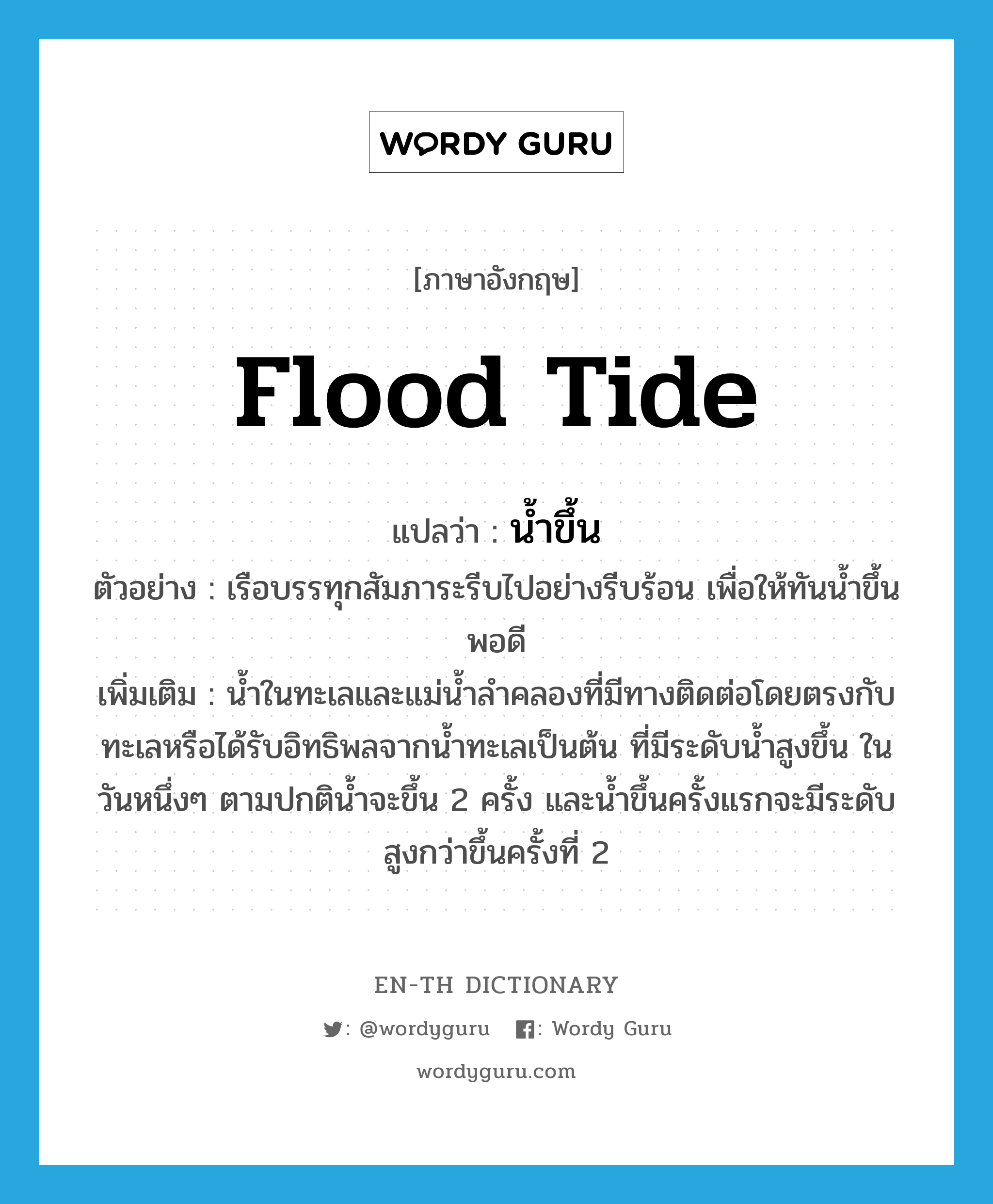 flood tide แปลว่า?, คำศัพท์ภาษาอังกฤษ flood tide แปลว่า น้ำขึ้น ประเภท N ตัวอย่าง เรือบรรทุกสัมภาระรีบไปอย่างรีบร้อน เพื่อให้ทันน้ำขึ้นพอดี เพิ่มเติม น้ำในทะเลและแม่น้ำลำคลองที่มีทางติดต่อโดยตรงกับทะเลหรือได้รับอิทธิพลจากน้ำทะเลเป็นต้น ที่มีระดับน้ำสูงขึ้น ในวันหนึ่งๆ ตามปกติน้ำจะขึ้น 2 ครั้ง และน้ำขึ้นครั้งแรกจะมีระดับสูงกว่าขึ้นครั้งที่ 2 หมวด N