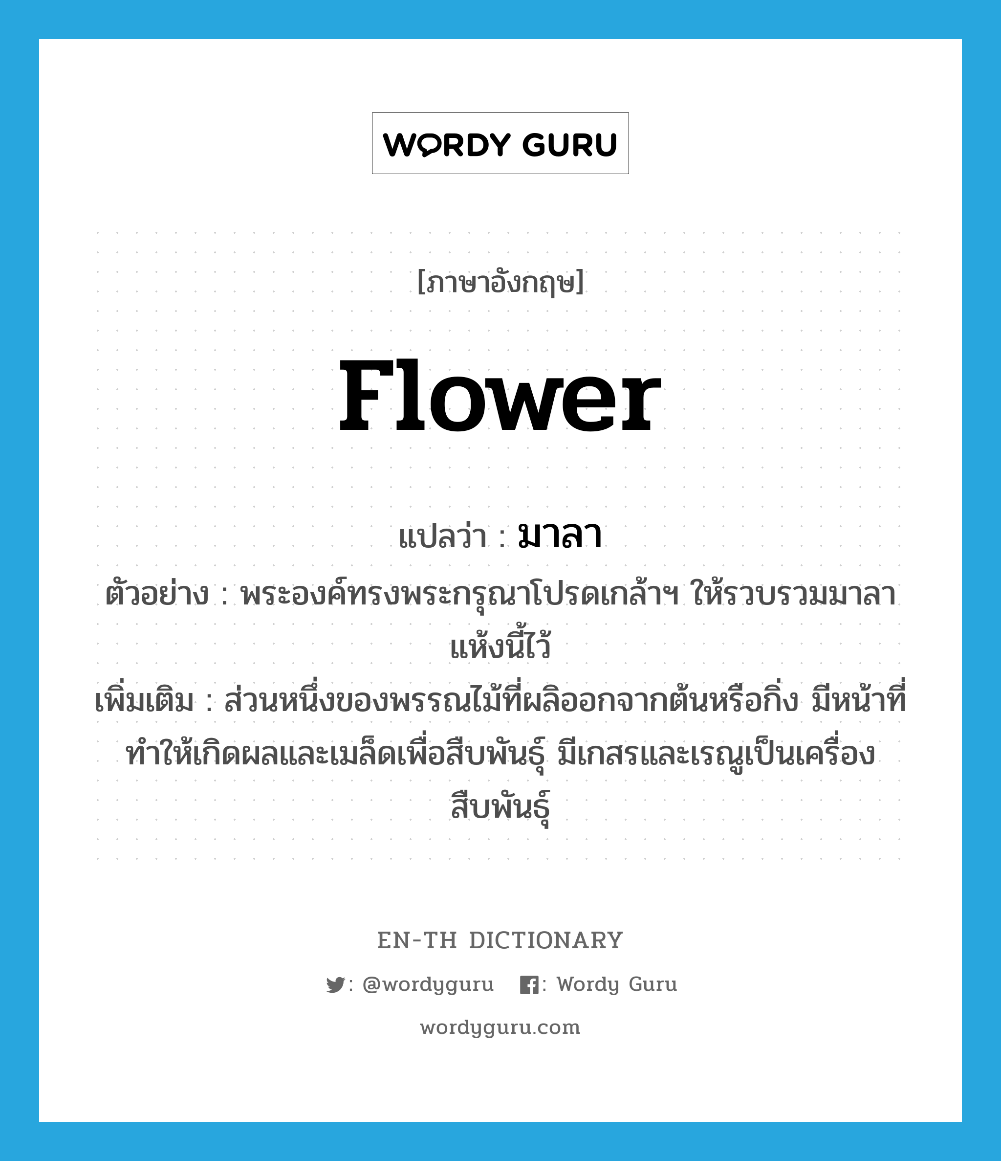 flower แปลว่า?, คำศัพท์ภาษาอังกฤษ flower แปลว่า มาลา ประเภท N ตัวอย่าง พระองค์ทรงพระกรุณาโปรดเกล้าฯ ให้รวบรวมมาลาแห้งนี้ไว้ เพิ่มเติม ส่วนหนึ่งของพรรณไม้ที่ผลิออกจากต้นหรือกิ่ง มีหน้าที่ทำให้เกิดผลและเมล็ดเพื่อสืบพันธุ์ มีเกสรและเรณูเป็นเครื่องสืบพันธุ์ หมวด N