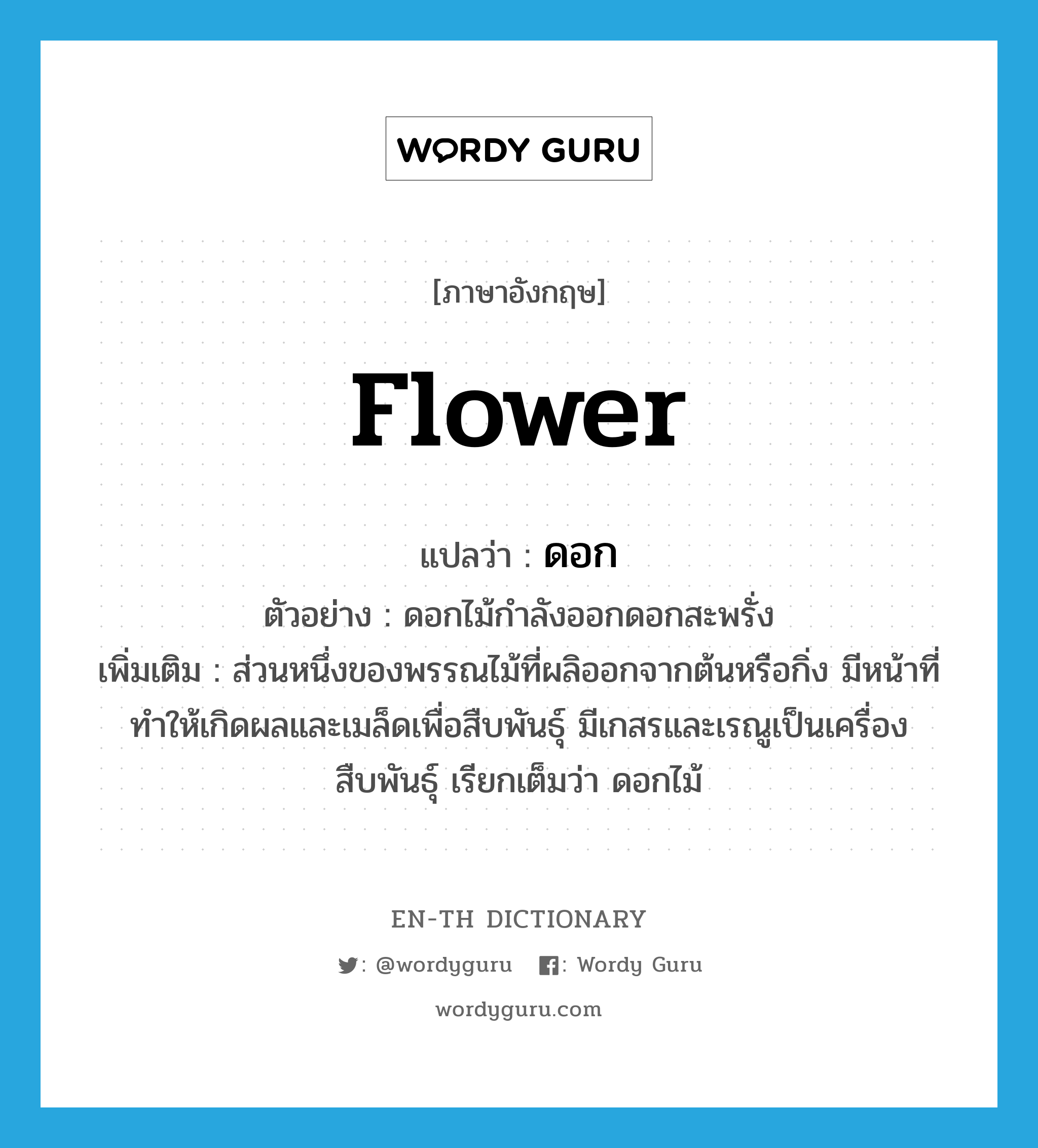 flower แปลว่า?, คำศัพท์ภาษาอังกฤษ flower แปลว่า ดอก ประเภท N ตัวอย่าง ดอกไม้กำลังออกดอกสะพรั่ง เพิ่มเติม ส่วนหนึ่งของพรรณไม้ที่ผลิออกจากต้นหรือกิ่ง มีหน้าที่ทำให้เกิดผลและเมล็ดเพื่อสืบพันธุ์ มีเกสรและเรณูเป็นเครื่องสืบพันธุ์ เรียกเต็มว่า ดอกไม้ หมวด N