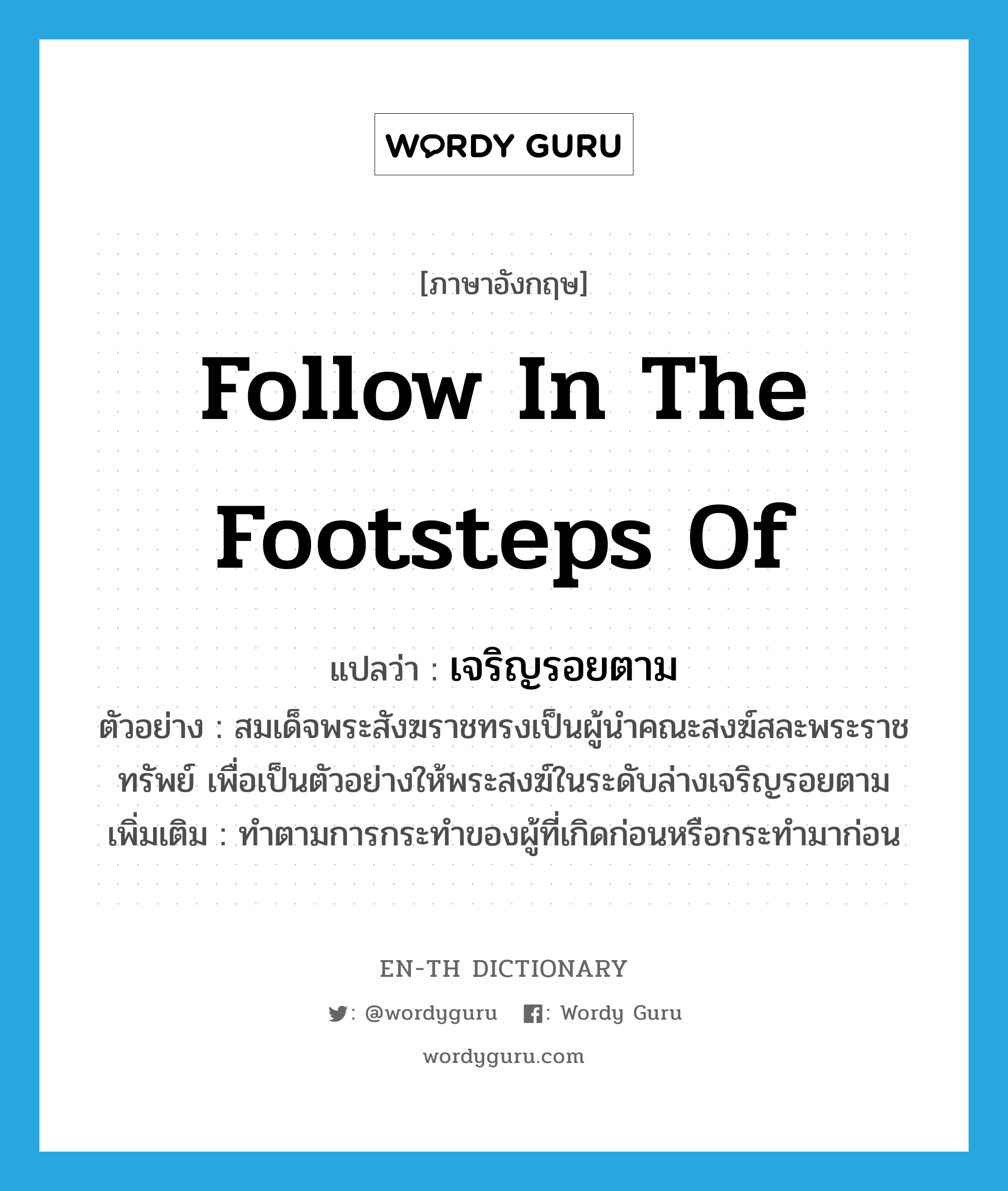 follow in the footsteps of แปลว่า?, คำศัพท์ภาษาอังกฤษ follow in the footsteps of แปลว่า เจริญรอยตาม ประเภท V ตัวอย่าง สมเด็จพระสังฆราชทรงเป็นผู้นำคณะสงฆ์สละพระราชทรัพย์ เพื่อเป็นตัวอย่างให้พระสงฆ์ในระดับล่างเจริญรอยตาม เพิ่มเติม ทำตามการกระทำของผู้ที่เกิดก่อนหรือกระทำมาก่อน หมวด V