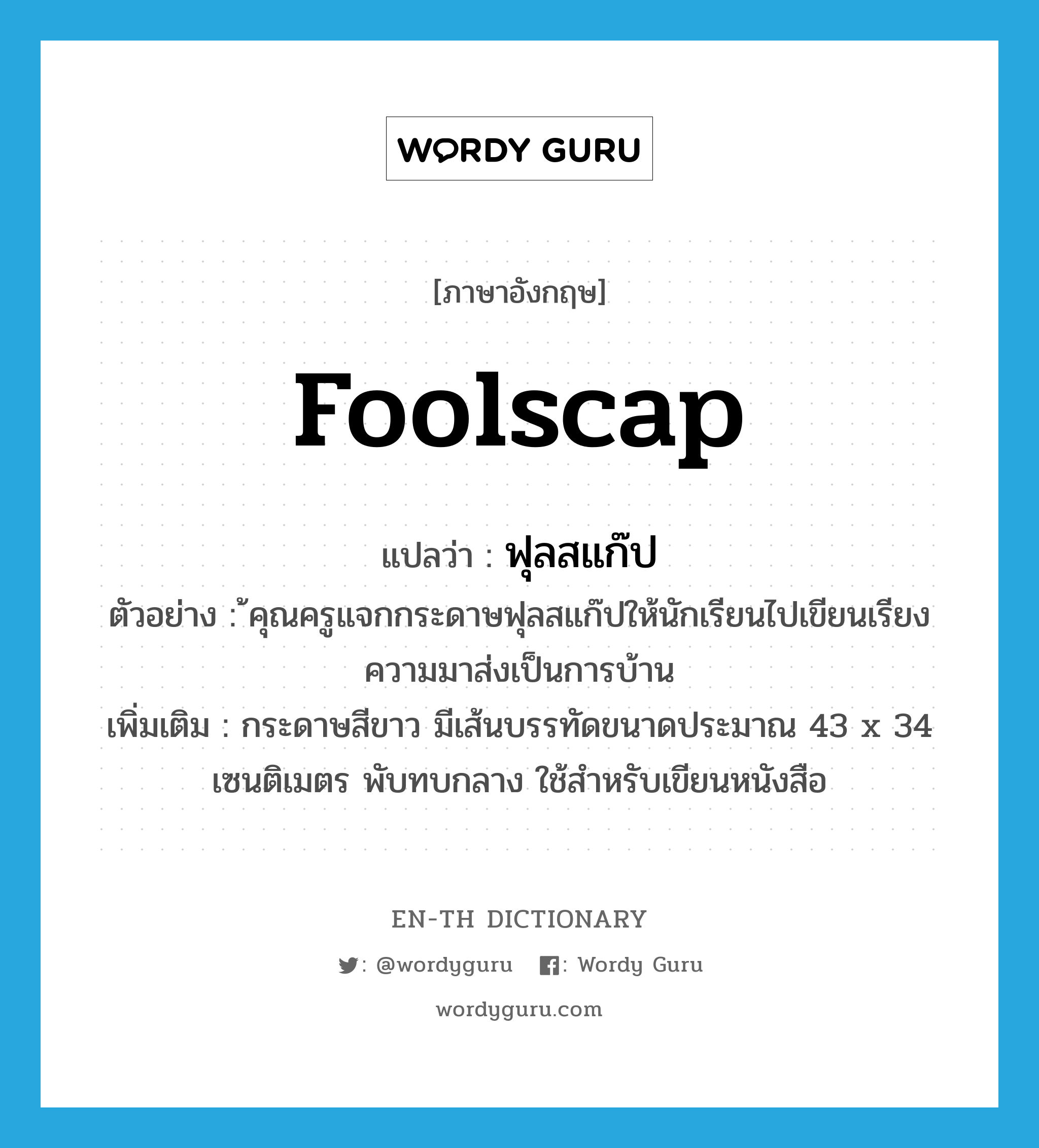 foolscap แปลว่า?, คำศัพท์ภาษาอังกฤษ foolscap แปลว่า ฟุลสแก๊ป ประเภท N ตัวอย่าง ้คุณครูแจกกระดาษฟุลสแก๊ปให้นักเรียนไปเขียนเรียงความมาส่งเป็นการบ้าน เพิ่มเติม กระดาษสีขาว มีเส้นบรรทัดขนาดประมาณ 43 x 34 เซนติเมตร พับทบกลาง ใช้สำหรับเขียนหนังสือ หมวด N