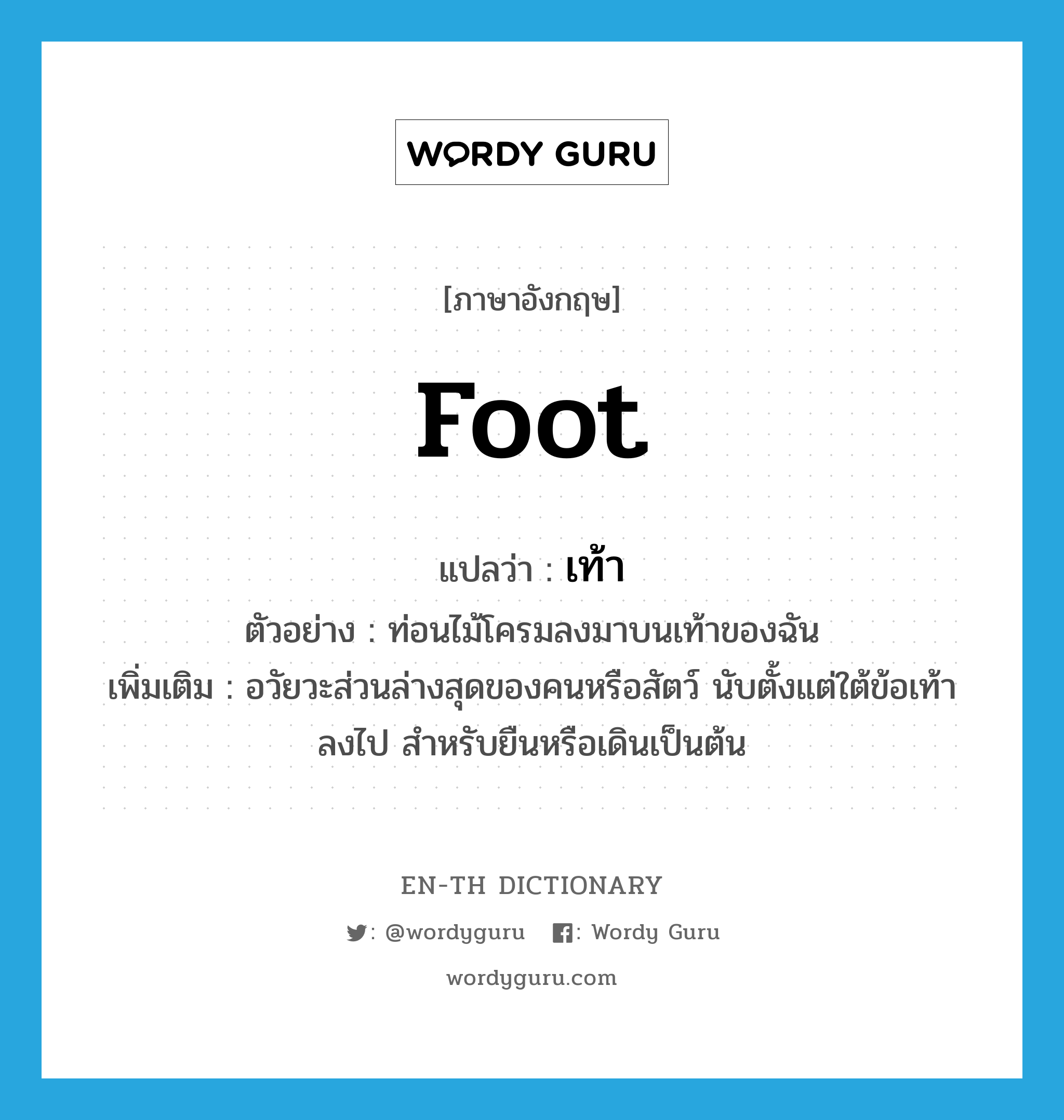 foot แปลว่า?, คำศัพท์ภาษาอังกฤษ foot แปลว่า เท้า ประเภท N ตัวอย่าง ท่อนไม้โครมลงมาบนเท้าของฉัน เพิ่มเติม อวัยวะส่วนล่างสุดของคนหรือสัตว์ นับตั้งแต่ใต้ข้อเท้าลงไป สำหรับยืนหรือเดินเป็นต้น หมวด N