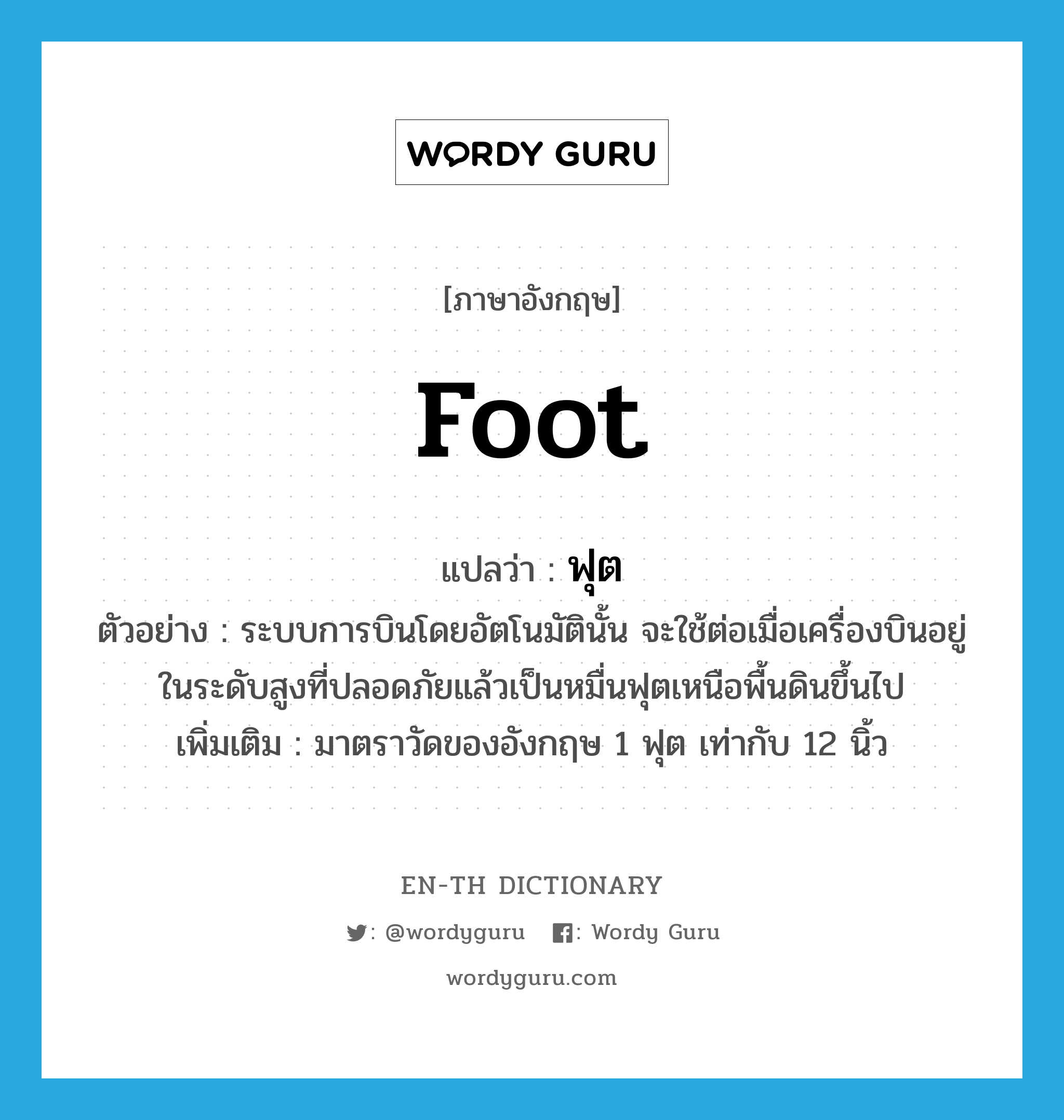 foot แปลว่า?, คำศัพท์ภาษาอังกฤษ foot แปลว่า ฟุต ประเภท CLAS ตัวอย่าง ระบบการบินโดยอัตโนมัตินั้น จะใช้ต่อเมื่อเครื่องบินอยู่ในระดับสูงที่ปลอดภัยแล้วเป็นหมื่นฟุตเหนือพื้นดินขึ้นไป เพิ่มเติม มาตราวัดของอังกฤษ 1 ฟุต เท่ากับ 12 นิ้ว หมวด CLAS