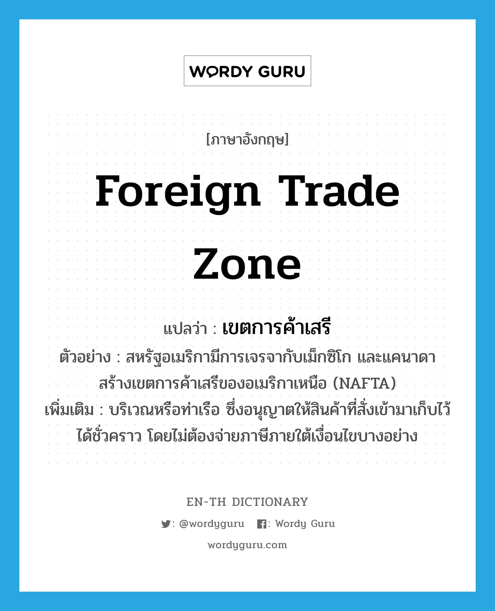 foreign trade zone แปลว่า?, คำศัพท์ภาษาอังกฤษ foreign trade zone แปลว่า เขตการค้าเสรี ประเภท N ตัวอย่าง สหรัฐอเมริกามีการเจรจากับเม็กซิโก และแคนาดา สร้างเขตการค้าเสรีของอเมริกาเหนือ (NAFTA) เพิ่มเติม บริเวณหรือท่าเรือ ซึ่งอนุญาตให้สินค้าที่สั่งเข้ามาเก็บไว้ได้ชั่วคราว โดยไม่ต้องจ่ายภาษีภายใต้เงื่อนไขบางอย่าง หมวด N