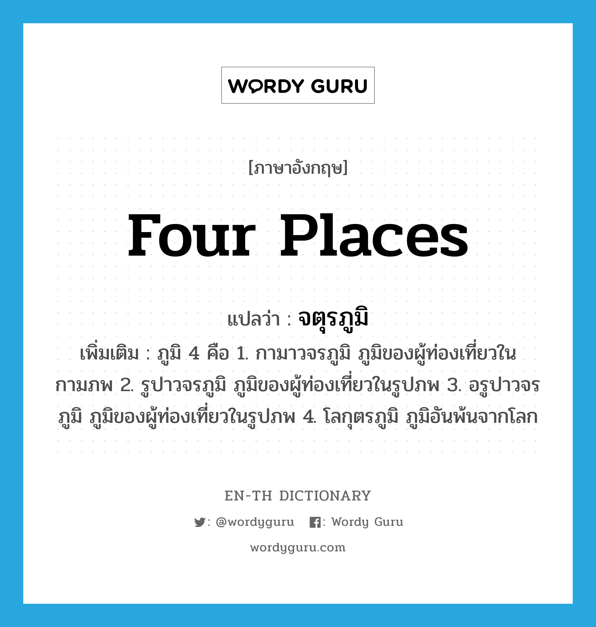 Four Places แปลว่า?, คำศัพท์ภาษาอังกฤษ Four Places แปลว่า จตุรภูมิ ประเภท N เพิ่มเติม ภูมิ 4 คือ 1. กามาวจรภูมิ ภูมิของผู้ท่องเที่ยวในกามภพ 2. รูปาวจรภูมิ ภูมิของผู้ท่องเที่ยวในรูปภพ 3. อรูปาวจรภูมิ ภูมิของผู้ท่องเที่ยวในรูปภพ 4. โลกุตรภูมิ ภูมิอันพ้นจากโลก หมวด N