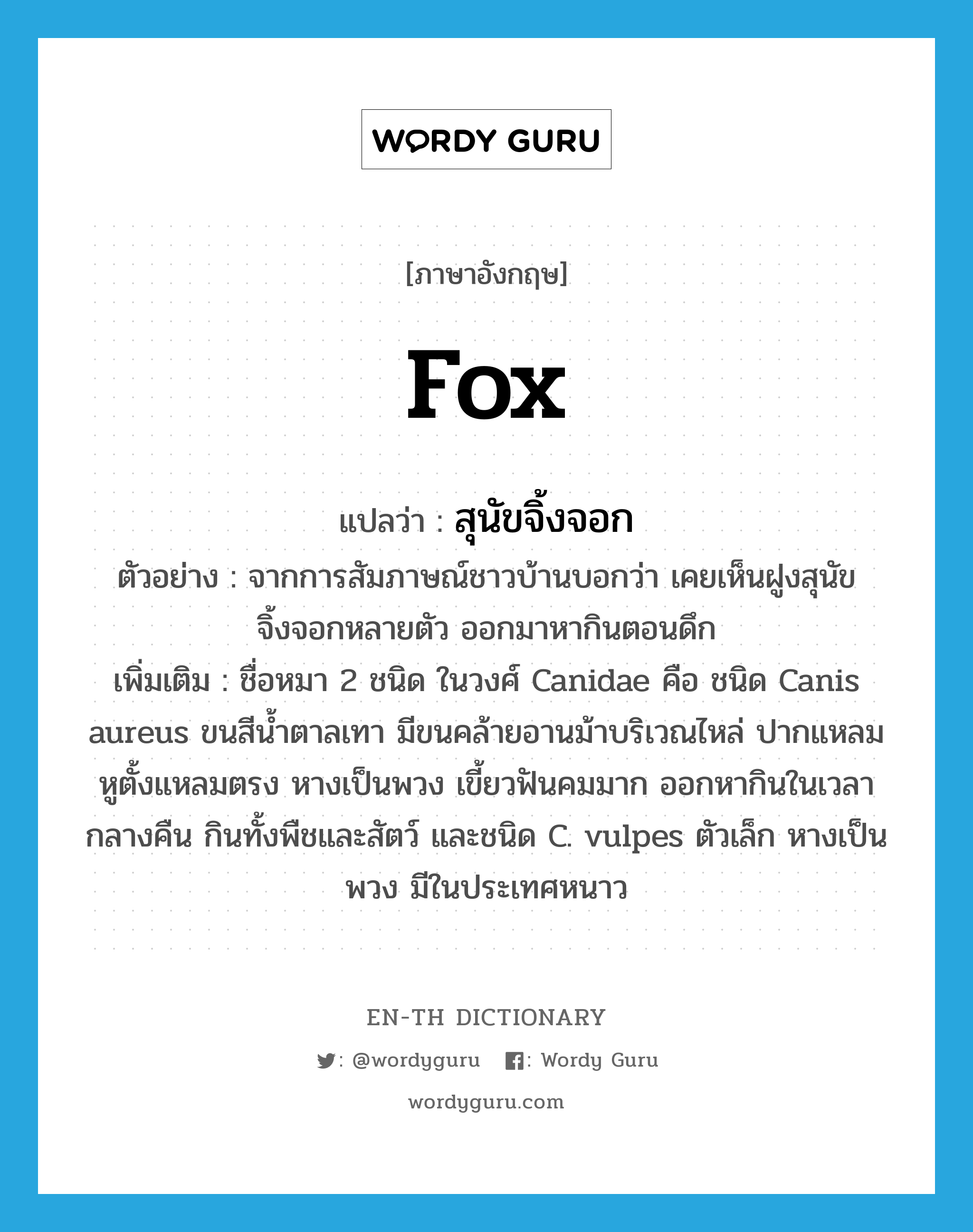 fox แปลว่า?, คำศัพท์ภาษาอังกฤษ fox แปลว่า สุนัขจิ้งจอก ประเภท N ตัวอย่าง จากการสัมภาษณ์ชาวบ้านบอกว่า เคยเห็นฝูงสุนัขจิ้งจอกหลายตัว ออกมาหากินตอนดึก เพิ่มเติม ชื่อหมา 2 ชนิด ในวงศ์ Canidae คือ ชนิด Canis aureus ขนสีน้ำตาลเทา มีขนคล้ายอานม้าบริเวณไหล่ ปากแหลม หูตั้งแหลมตรง หางเป็นพวง เขี้ยวฟันคมมาก ออกหากินในเวลากลางคืน กินทั้งพืชและสัตว์ และชนิด C. vulpes ตัวเล็ก หางเป็นพวง มีในประเทศหนาว หมวด N