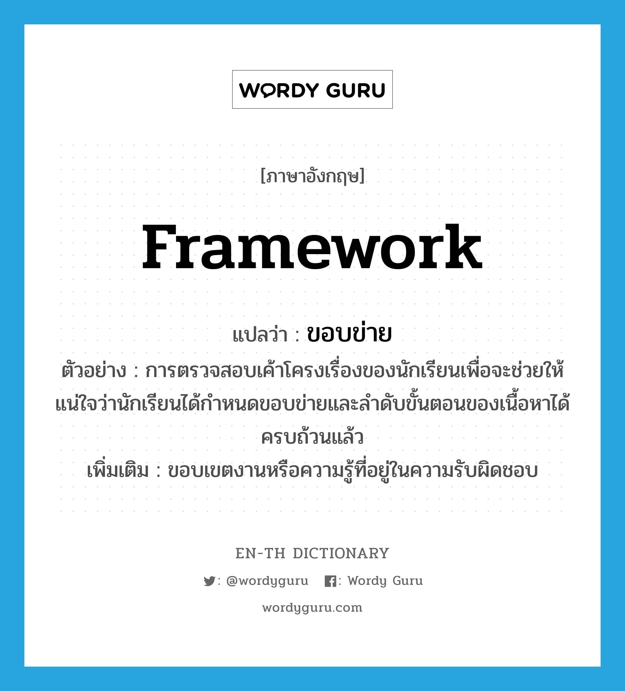 framework แปลว่า?, คำศัพท์ภาษาอังกฤษ framework แปลว่า ขอบข่าย ประเภท N ตัวอย่าง การตรวจสอบเค้าโครงเรื่องของนักเรียนเพื่อจะช่วยให้แน่ใจว่านักเรียนได้กำหนดขอบข่ายและลำดับขั้นตอนของเนื้อหาได้ครบถ้วนแล้ว เพิ่มเติม ขอบเขตงานหรือความรู้ที่อยู่ในความรับผิดชอบ หมวด N